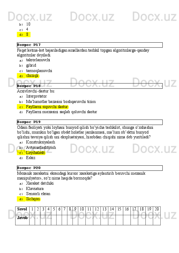 Вопрос   №17
Вопрос   №18
Вопрос   №19
Вопрос   №20b)  10
c)  4
d)  8
Faqat   ketma-ket   bajariladigan   amallardan   tashkil   topgan   algoritmlarga-qanday 
algoritmlar deyiladi.
a)  takrorlanuvchi
b)  gibrid
c)  tarmoqlanuvchi
d)  chiziqli
Arxivlovchi-dastur   bu:
a)  Interpretator
b)  Ma’lumotlar   bazasini   boshqaruvchi   tizim
c)  Fayllarni   siquvchi   dastur
d)  Fayllarni   nusxasini   saqlab   qoluvchi   dastur
Odam   faoliyati   yoki   loyhani   bunyod   qilish   bo’yicha   tashkilot,   shunga   o’xshashni 
bo’lishi, mumkin bo’lgan obekt holatlar jamlanmasi, ma’lum ob’ektni bunyod 
qilishni tavsiya qilish uni ekspluatsiyasi, hisobdan chiqishi nima deb yuritiladi?
a)  Konstruksiyalash
b)  Avtomatlashtirish
c)  Loyihalash
d)  Eskiz
Mexanik   xarakatni   ekrandagi   kursor   xarakatiga   aylantirib   beruvchi   mexanik 
manipulyator», so‘z nima haqida bormoqda?
a)  Xarakat   datchiki
b)  Klaviatura
c)  Sensorli   ekran
d)  Sichqon
Savol 1 2 3 4 5 6 7 8 9 10 11 12 13 14 15 16 17 18 19 20
Javob 