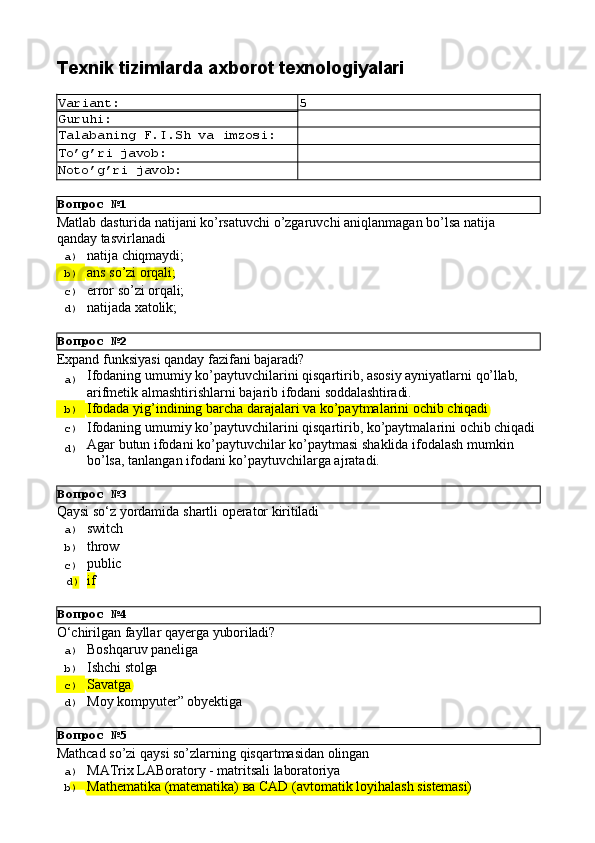 Вопрос   №1
Вопрос   №2
Вопрос   №3
Вопрос   №4
Вопрос   №5Texnik   tizimlarda   axborot  texnologiyalari
Variant: 5
Guruhi:
Talabaning   F.I.Sh   va   imzosi:
To’g’ri   javob:
Noto’g’ri   javob:
Matlab   dasturida   natijani   ko’rsatuvchi   o’zgaruvchi   aniqlanmagan   bo’lsa   natija 
qanday tasvirlanadi
a)  natija   chiqmaydi;
b)  ans   so’zi   orqali;
c)  error   so’zi   orqali;
d)  natijada   xatolik;
Expand   funksiyasi   qanday   fazifani   bajaradi?
a)  Ifodaning   umumiy   ko’paytuvchilarini   qisqartirib,   asosiy   ayniyatlarni   qo’llab,
arifmetik   almashtirishlarni   bajarib   ifodani   soddalashtiradi.
b)  Ifodada   yig’indining   barcha   darajalari   va   ko’paytmalarini   ochib   chiqadi
c)  Ifodaning   umumiy   ko’paytuvchilarini   qisqartirib,   ko’paytmalarini   ochib   chiqadi
d)  Agar   butun   ifodani   ko’paytuvchilar   ko’paytmasi   shaklida   ifodalash   mumkin 
bo’lsa, tanlangan ifodani ko’paytuvchilarga ajratadi.
Qaysi   sо‘z   yordamida   shartli   operator   kiritiladi
a)  switch
b)  throw
c)  public
d )  if
O‘chirilgan   fayllar   qayerga   yuboriladi?
a)  Boshqaruv   paneliga
b)  Ishchi   stolga
c)  Savatga
d)  Moy   kompyuter”   obyektiga
Mathcad   so’zi   qaysi   so’zlarning   qisqartmasidan   olingan
a)  MATrix   LABoratory   -   matritsali   laboratoriya
b)  Маthematika   (matematika)   ва   CAD   (avtomatik   loyihalash   sistemasi) 