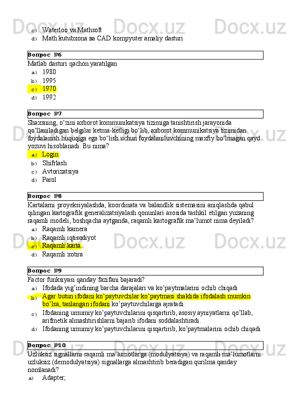 Вопрос   №6
Вопрос   №7
Вопрос   №8
Вопрос   №9
Вопрос   №10c)  Waterloo   va   Mathsoft
d)  Маth   kutubxona   ва   CAD   kompyuter   amaliy   dasturi
Matlab   dasturi   qachon   yaratilgan
a)  1980
b)  1995
c)  1970
d)  1992
Shaxsning, o‘zini axborot kommunikatsiya tizimiga tanishtirish jarayonida 
qo‘llaniladigan belgilar ketma-ketligi bo‘lib, axborot kommunikatsiya tizimidan 
foydalanish   huquqiga   ega   bo‘lish   uchun   foydalaniluvchining   maxfiy   bo‘lmagan   qayd 
yozuvi hisoblanadi. Bu nima?
a)  Login
b)  Shifrlash
c)  Avtorizatsiya
d)  Parol
Kartalarni proyeksiyalashda, koordinata va balandlik sistemasini aniqlashda qabul
qilingan kartografik generalizatsiyalash qonunlari asosida tashkil etilgan yuzaning
raqamli   modeli,   boshqacha   aytganda,   raqamli   kartografik ma’lumot   nima   deyiladi?
a)  Raqamli   kamera
b)  Raqamli   iqtisodiyot
c)  Raqamli  karta
d)  Raqamli   xotira
Factor   funksiyasi   qanday   fazifani   bajaradi?
a)  Ifodada   yig’indining   barcha   darajalari   va   ko’paytmalarini   ochib   chiqadi
b)  Agar   butun   ifodani   ko’paytuvchilar   ko’paytmasi   shaklida   ifodalash   mumkin 
bo’lsa, tanlangan ifodani  ko’paytuvchilarga ajratadi.
c)  Ifodaning   umumiy   ko’paytuvchilarini   qisqartirib,   asosiy   ayniyatlarni   qo’llab, 
arifmetik almashtirishlarni bajarib ifodani soddalashtiradi.
d)  Ifodaning   umumiy   ko’paytuvchilarini   qisqartirib,   ko’paytmalarini   ochib   chiqadi
Uzluksiz   signallarni   raqamli   ma’lumotlarga   (modulyatsiya)   va   raqamli   ma’lumotlarni 
uzluksiz (demodulyatsiya) signallarga almashtirib beradigan qurilma qanday 
nomlanadi?
a)  Adapter; 