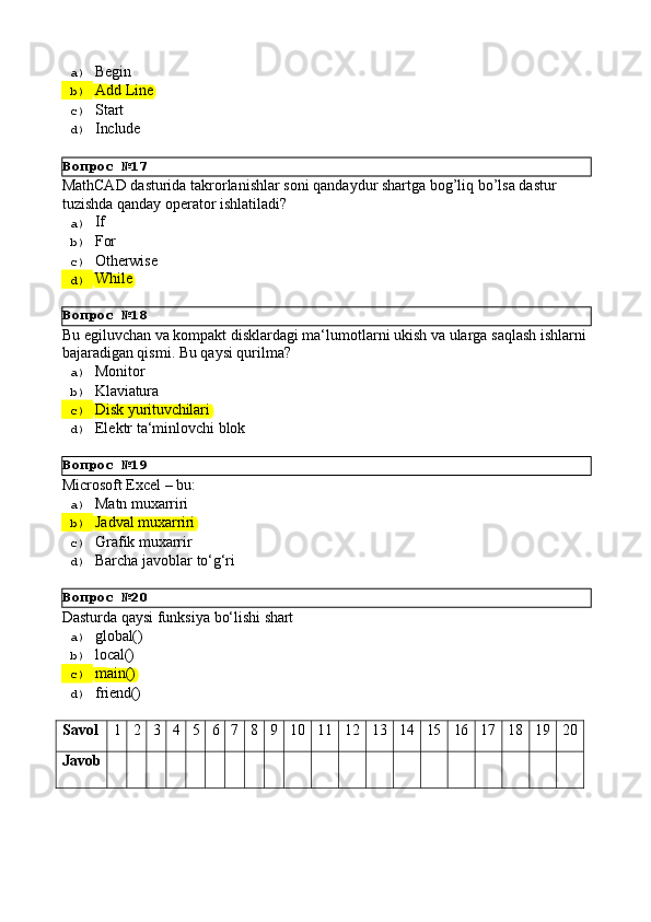Вопрос   №17
Вопрос   №18
Вопрос   №19
Вопрос   №20a)  Begin
b)  Add   Line
c)  Start
d)  Include
MathCAD   dasturida   takrorlanishlar   soni   qandaydur   shartga   bog’liq   bo’lsa   dastur 
tuzishda qanday operator ishlatiladi?
a)  If
b)  For
c)  Otherwise
d)  While
Bu   egiluvchan   va   kompakt   disklardagi   ma‘lumotlarni   ukish   va   ularga   saqlash   ishlarni 
bajaradigan qismi. Bu qaysi qurilma?
a)  Monitor
b)  Klaviatura
c)  Disk   yurituvchilari
d)  Elektr   ta‘minlovchi   blok
Microsoft   Excel   –   bu:
a)  Matn   muxarriri
b)  Jadval   muxarriri
c)  Grafik  muxarrir
d)  Barcha   javoblar   to‘g‘ri
Dasturda   qaysi   funksiya   bо‘lishi   shart
a)  global()
b)  local()
c)  main()
d)  friend()
Savol 1 2 3 4 5 6 7 8 9 10 11 12 13 14 15 16 17 18 19 20
Javob 