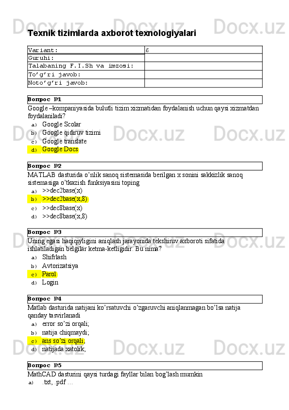 Вопрос   №1
Вопрос   №2
Вопрос   №3
Вопрос   №4
Вопрос   №5Texnik   tizimlarda   axborot  texnologiyalari
Variant: 6
Guruhi:
Talabaning   F.I.Sh   va   imzosi:
To’g’ri   javob:
Noto’g’ri   javob:
Google   –kompaniyasida   bulutli   tizim   xizmatidan foydalanish   uchun   qaysi   xizmatdan 
foydalaniladi?
a)  Google   Scolar
b)  Google   qidiruv   tizimi
c)  Google   translate
d)  Google   Docs
MATLAB   dasturida   o’nlik   sanoq   sistemasida   berilgan   x   sonini   sakkizlik   sanoq 
sistemasiga o’tkazish funksiyasini toping
a)  >>dec2base(x)
b)  >>dec2base(x,8)
c)  >>dec8base(x)
d)  >>dec8base(x,8)
Uning   egasi   haqiqiyligini   aniqlash   jarayonida   tekshiruv   axboroti   sifatida 
ishlatiladigan belgilar ketma-ketligidir. Bu nima?
a)  Shifrlash
b)  Avtorizatsiya
c)  Parol
d)  Login
Matlab   dasturida   natijani   ko’rsatuvchi   o’zgaruvchi   aniqlanmagan   bo’lsa   natija 
qanday tasvirlanadi
a)  error   so’zi   orqali;
b)  natija   chiqmaydi;
c)  ans   so’zi   orqali;
d)  natijada   xatolik;
MathCAD   dasturini   qaysi   turdagi   fayllar   bilan   bog’lash   mumkin
a)  .txt,   .pdf   … 