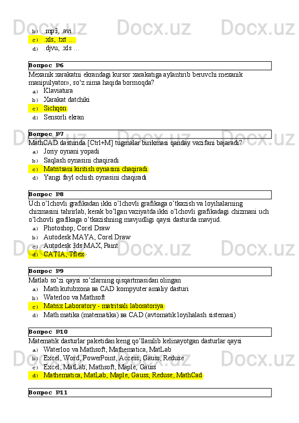 Вопрос   №6
Вопрос   №7
Вопрос   №8
Вопрос   №9
Вопрос   №10
Вопрос   №11b)  .mp3,   .avi   …
c)  .xls,   .txt   …
d)  .djvu,   .xls   …
Mexanik   xarakatni   ekrandagi   kursor   xarakatiga   aylantirib   beruvchi   mexanik 
manipulyator», so‘z nima haqida bormoqda?
a)  Klaviatura
b)  Xarakat   datchiki
c)  Sichqon
d)  Sensorli   ekran
MathCAD   dasturida   [Ctrl+M]   tugmalar   birikmasi   qanday   vazifani   bajaradi?
a)  Joriy   oynani  yopadi
b)  Saqlash   oynasini   chaqiradi
c)  Matritsani   kiritish   oynasini   chaqiradi
d)  Yangi   fayl   ochish   oynasini   chaqiradi
Uch o’lchovli grafikadan ikki o’lchovli grafikaga o’tkazish va loyihalarning 
chizmasini   tahrirlab,   kerak   bo’lgan   vaziyatda   ikki   o’lchovli   grafikadagi   chizmani   uch 
o’lchovli grafikaga o’tkazishning mavjudligi qaysi dasturda mavjud.
a)  Photoshop,   Corel   Draw
b)  Autodesk   MAYA,   Corel  Draw
c)  Autodesk   3ds   MAX,   Paint
d)  CATIA,   Tflex
Matlab   so’zi   qaysi   so’zlarning   qisqartmasidan   olingan
a)  Math   kutubxona   ва   CAD   kompyuter   amaliy   dasturi
b)  Waterloo   va   Mathsoft
c)  Matrix   Laboratory   -   matritsali   laboratoriya
d)  Math   matika   (matematika)   ва   CAD   (avtomatik   loyihalash   sistemasi)
Matematik   dasturlar   paketidan   keng   qo’llanilib   kelinayotgan   dasturlar   qaysi
a)  Waterloo   va   Mathsoft,   Mathematica,   MatLab
b)  Excel,   Word,   PowerPoint,   Access,   Gauss,   Reduse
c)  Excel,   MatLab,   Mathsoft,   Maple,   Gauss
d)  Mathematica,   MatLab,   Maple,   Gauss,   Reduse,   MathCad 