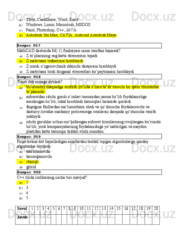 Вопрос   №17a)  Tflex,   CorelDraw,   Word,  Excel
b)  Windows,   Linux,   Macintosh,   MSDOS
c)  Paint,   Photoshop,   C++,   JAVA
d)  Autodesk   3ds   Max,   CATIA,   Autocad   Autodesk  Maya
MathCAD   dasturida   M(-1)   funksiyasi   nima   vazifani   bajaradi?
a)  Z   to’plamning   eng   katta   ekementini   topadi
b)  Z   matritsani   teskarisini   hisoblaydi
c)  Z   nomli   o’zgaruvchinik   ikkinchi   darajasini   hisoblaydi
d)  Z   matritsani   bosh   dioganal   elementlari   ko’paytmasini   hisoblaydi
Вопрос   №18
Tizim   deb   nimaga  aytiladi?
a)  bu   umumiy   maqsadga   erishish   yo‘lida   o‘zaro   ta’sir   etuvchi   bir   qator   elementlar 
to‘plamidir.
b)  axborotdan   ishchi   guruh   a’zolari   tomonidan   jamoa   bo‘lib   foydalanishga 
asoslangan bo‘lib, lokal hisoblash tarmoqlari bazasida quriladi.
c)  faqatgina fayllardan ma’lumotlarni oladi va qo‘shimcha foydalanuvchi va 
dasturiy   ilovalar   markaziy   protsessorga   sezilarsiz   darajada   qo‘shimcha   vazifa 
yuklaydi
d)  ishchi   guruhlar   uchun   mo‘ljallangan   axborot   tizimlarining   rivojlangan   ko‘rinishi
bo‘lib, yirik kompaniyalarning foydalanishiga yo‘naltirilgan va maydon 
jihatidan katta tarmoqni tashkil etishi mumkin.
Вопрос   №19
Faqat   ketma-ket   bajariladigan   amallardan   tashkil   topgan   algoritmlarga-qanday 
algoritmlar deyiladi.
a)  takrorlanuvchi
b)  tarmoqlanuvchi
c)  chiziqli
d) 
gibrid
Вопрос   №20
С++   tilida   izohlarning   necha   turi   mavjud?
a)  2
b)  3
c)  4
d)  5
Savol 1 2 3 4 5 6 7 8 9 10 11 12 13 14 15 16 17 18 19 20
Javob