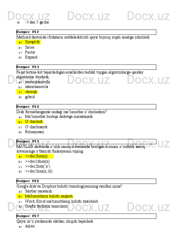 Вопрос   №12
Вопрос   №13
Вопрос   №14
Вопрос   №15
Вопрос   №16
Вопрос   №17d)  -5 dan   5   gacha
Mathcad   dasturida   ifodalarni   soddalashtirish   qaysi   buyruq   orqali   amalga   oshiriladi
a)  Symplify
b)  Siries
c)  Factor
d)  Expand
Faqat   ketma-ket   bajariladigan   amallardan   tashkil   topgan   algoritmlarga-qanday 
algoritmlar deyiladi.
a)  tarmoqlanuvchi
b)  takrorlanuvchi
c)  chiziqli
d)  gibrid
Disk   fоrmаtlаngаndа   undаgi   mа’lumоtlаr   o’chirilаdimi?
a)  Mа’lumоtlаr   bоshqа   diskеtgа   nusхаlаnаdi
b)  O’chirilаdi
c)  O’chirilmаydi
d)  Bilmаymаn
MATLAB   dasturida   o’nlik   sanoq   sistemasida   berilgan   x   sonini   o’noltilik sanoq 
sistemasiga o’tkazish funksiyasini toping
a)  >>dec2hex(x)
b)  >>dec16hex(x)
c)  >>dec2hex(‘x’)
d)  >>dec2hex(x,16)
Google   disk   va   Dropbox   bulutli   texnologiyasining   vazifasi   nima?
a)  Saytlar   yarataish
b)  Ma'lumotlarni   bulutli   saqlash
c)  Word,   Excel   ma'lumotlarini   bulutli   taxrirlash
d)  Grafik   fayllarni   taxririlash
Qaysi   sо‘z   yordamida   sikldan   chiqish   bajariladi
a)  delete 