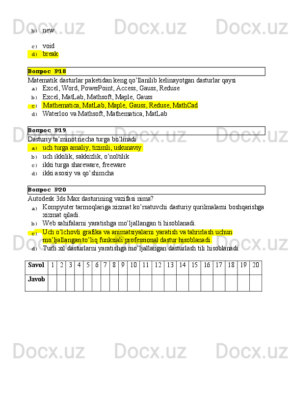 Вопрос   №18
Вопрос   №19
Вопрос   №20b)  new
c)  void
d)  break
Matematik   dasturlar   paketidan   keng   qo’llanilib   kelinayotgan   dasturlar   qaysi
a)  Excel,   Word,   PowerPoint,   Access,   Gauss,   Reduse
b)  Excel,   MatLab,   Mathsoft,   Maple,   Gauss
c)    Mathematica,   MatLab,   Maple,   Gauss,   Reduse,   MathCad
d)  Waterloo   va   Mathsoft,   Mathematica,   MatLab
Dasturiy   ta’minot   necha   turga   bo’linadi
a)  uch   turga   amaliy,   tizimli,   uskunaviy
b)  uch   ikkilik,   sakkizlik,   o’noltilik
c)  ikki   turga   shareware,   freeware
d)  ikki   asosiy   va  qo’shimcha
Autodesk   3ds   Max   dasturining   vazifasi   nima?
a)  Kompyuter   tarmoqlariga   xizmat   ko’rsatuvchi   dasturiy   qurilmalarni   boshqarishga
xizmat   qiladi.
b)  Web   sahifalarni   yaratishga   mo’ljallangan   ti   hisoblanadi.
c)  Uch   o’lchovli   grafika   va   animatsiyalarni   yaratish   va   tahrirlash   uchun 
mo’ljallangan to’liq funksiali professional dastur hisoblanadi.
d)  Turli   xil   dasturlarni   yaratishga   mo’ljallangan   dasturlash   tili   hisoblanadi.
Savol 1 2 3 4 5 6 7 8 9 10 11 12 13 14 15 16 17 18 19 20
Javob 