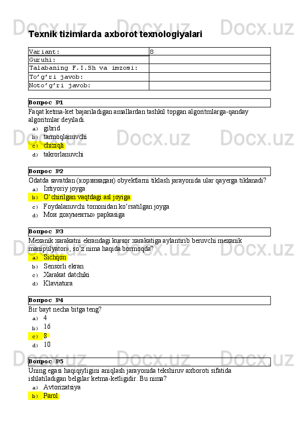 Вопрос   №1
Вопрос   №2
Вопрос   №3
Вопрос   №4
Вопрос   №5Texnik   tizimlarda   axborot  texnologiyalari
Variant: 8
Guruhi:
Talabaning   F.I.Sh   va   imzosi:
To’g’ri   javob:
Noto’g’ri   javob:
Faqat   ketma-ket   bajariladigan   amallardan   tashkil   topgan   algoritmlarga-qanday 
algoritmlar deyiladi.
a)  gibrid
b)  tarmoqlanuvchi
c)  chiziqli
d)  takrorlanuvchi
Odatda   savatdan   (корзинадан)   obyektlarni   tiklash   jarayonida   ular   qayerga   tiklanadi?
a)  Ixtiyoriy   joyga
b)  O‘chirilgan   vaqtdagi   asl   joyiga
c)  Foydalanuvchi   tomonidan   ko‘rsatilgan   joyga
d)  Мои   документы»   papkasiga
Mexanik   xarakatni   ekrandagi   kursor   xarakatiga   aylantirib   beruvchi   mexanik 
manipulyator», so‘z nima haqida bormoqda?
a)  Sichqon
b)  Sensorli   ekran
c)  Xarakat   datchiki
d)  Klaviatura
Bir   bayt   necha   bitga   teng?
a)  4
b)  16
c)  8
d)  10
Uning   egasi   haqiqiyligini   aniqlash   jarayonida   tekshiruv   axboroti   sifatida 
ishlatiladigan belgilar ketma-ketligidir. Bu nima?
a)  Avtorizatsiya
b)  Parol 