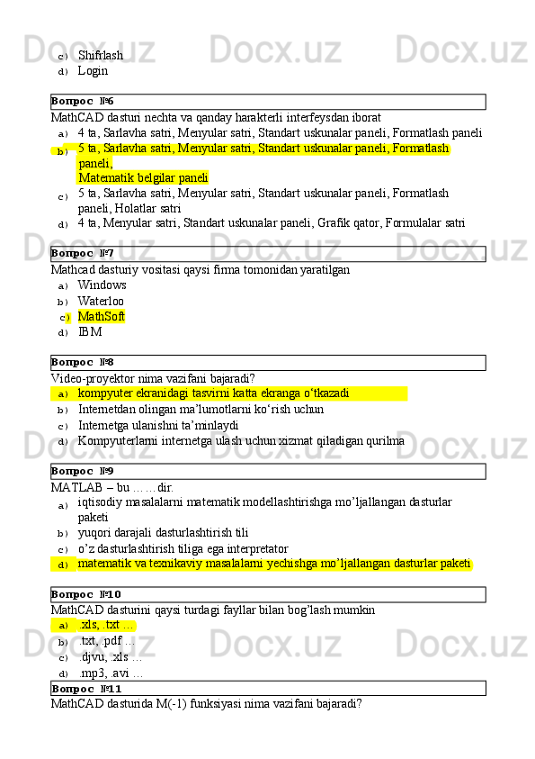 Вопрос   №6
Вопрос   №7
Вопрос   №8
Вопрос   №9
Вопрос   №10c)  Shifrlash
d)  Login
MathCAD   dasturi   nechta   va   qanday   harakterli   interfeysdan   iborat
a)  4   ta,   Sarlavha   satri,   Menyular   satri,   Standart   uskunalar   paneli,   Formatlash   paneli
b)  5   ta,   Sarlavha   satri,   Menyular   satri,   Standart   uskunalar   paneli,   Formatlash
  paneli,
  Matematik   belgilar   paneli
c)  5   ta,   Sarlavha   satri,   Menyular   satri,   Standart   uskunalar   paneli,   Formatlash 
paneli, Holatlar satri
d)  4   ta,   Menyular   satri,   Standart   uskunalar   paneli,   Grafik   qator,   Formulalar   satri
Mathcad   dasturiy   vositasi   qaysi   firma   tomonidan   yaratilgan
a)  Windows
b)  Waterloo
c )  MathSoft
d)  IBM
Video-proyektor   nima   vazifani   bajaradi?
a)  kompyuter   ekranidagi   tasvirni   katta   ekranga   o‘tkazadi
b)  Internetdan   olingan   ma’lumotlarni   ko‘rish   uchun
c)  Internetga   ulanishni   ta’minlaydi
d)  Kompyuterlarni   internetga   ulash   uchun   xizmat   qiladigan   qurilma
MATLAB   –   bu   ……dir.
a)  iqtisodiy   masalalarni   matematik   modellashtirishga   mo’ljallangan   dasturlar
paketi
b)  yuqori   darajali   dasturlashtirish   tili
c)  o’z   dasturlashtirish   tiliga   ega   interpretator
d)  matematik   va   texnikaviy   masalalarni   yechishga   mo’ljallangan   dasturlar   paketi
MathCAD   dasturini   qaysi   turdagi   fayllar   bilan   bog’lash   mumkin
a)  .xls,   .txt   …
b)  .txt,   .pdf   …
c)  .djvu,   .xls   …
d)  .mp3,   .avi   …
Вопрос   №11
MathCAD   dasturida   M(-1)   funksiyasi   nima   vazifani   bajaradi? 