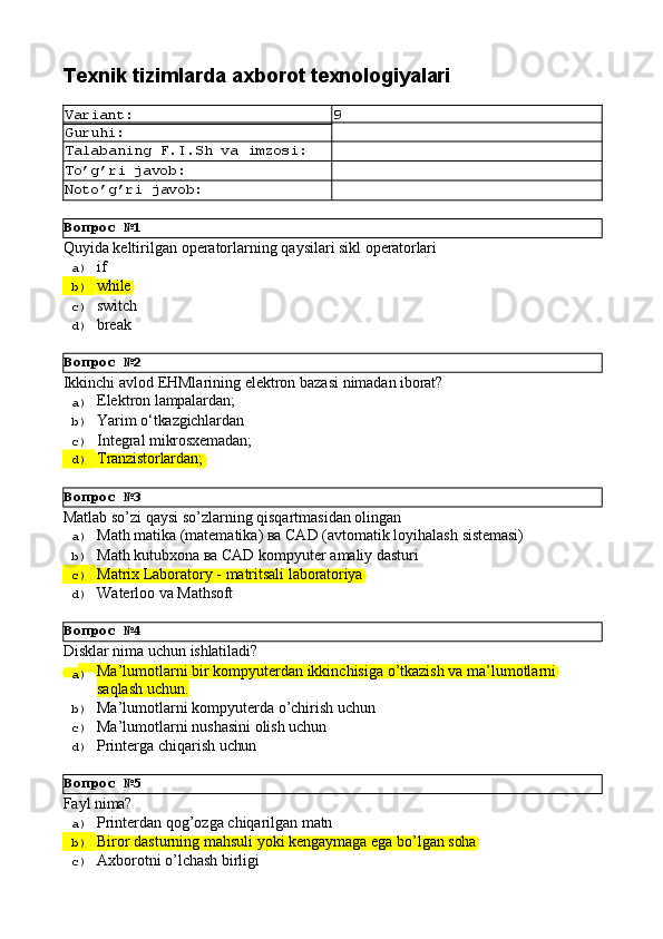Вопрос   №1
Вопрос   №2
Вопрос   №3
Вопрос   №4
Вопрос   №5Texnik   tizimlarda   axborot  texnologiyalari
Variant: 9
Guruhi:
Talabaning   F.I.Sh   va   imzosi:
To’g’ri   javob:
Noto’g’ri   javob:
Quyida   keltirilgan   operatorlarning   qaysilari   sikl   operatorlari
a)  if
b)  while
c)  switch
d)  break
Ikkinchi   avlod   EHMlarining   elektron   bazasi   nimadan   iborat?
a)  Elektron   lampalardan;
b)  Yarim   о‘tkazgichlardan
c)  Integral  mikrosxemadan;
d)  Tranzistorlardan;
Matlab   so’zi   qaysi   so’zlarning   qisqartmasidan   olingan
a)  Math   matika   (matematika)   ва   CAD   (avtomatik   loyihalash   sistemasi)
b)  Math   kutubxona   ва   CAD   kompyuter   amaliy   dasturi
c)  Matrix   Laboratory   -   matritsali   laboratoriya
d)  Waterloo   va   Mathsoft
Disklаr   nimа   uchun   ishlаtilаdi?
a)  Mа’lumоtlаrni   bir   kоmpyutеrdаn   ikkinchisigа   o’tkаzish   vа   mа’lumоtlаrni
sаqlаsh uchun.
b)  Mа’lumоtlаrni   kоmpyutеrdа   o’chirish   uchun
c)  Mа’lumоtlаrni   nushаsini   оlish   uchun
d)  Printеrgа   chiqаrish   uchun
Fayl   nima?
a)  Printerdan   qog’ozga   chiqarilgan   matn
b)  Biror   dasturning   mahsuli   yoki   kengaymaga   ega   bo’lgan   soha
c)  Axborotni   o’lchash   birligi 