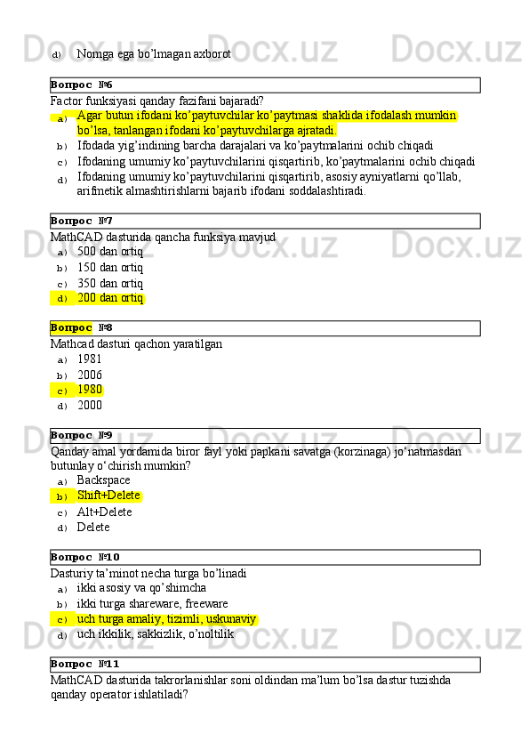 Вопрос   №6
Вопрос   №7
Вопрос   №8
Вопрос   №9
Вопрос   №10
Вопрос   №11d)  Nomga   ega   bo’lmagan   axborot
Factor   funksiyasi   qanday   fazifani   bajaradi?
a)  Agar   butun   ifodani   ko’paytuvchilar   ko’paytmasi   shaklida   ifodalash   mumkin
bo’lsa,   tanlangan   ifodani   ko’paytuvchilarga   ajratadi.
b)  Ifodada   yig’indining   barcha   darajalari   va   ko’paytmalarini   ochib   chiqadi
c)  Ifodaning   umumiy   ko’paytuvchilarini   qisqartirib,   ko’paytmalarini   ochib   chiqadi
d)  Ifodaning   umumiy   ko’paytuvchilarini   qisqartirib,   asosiy   ayniyatlarni   qo’llab, 
arifmetik almashtirishlarni bajarib ifodani soddalashtiradi.
MathCAD   dasturida   qancha   funksiya   mavjud
a)  500   dan   ortiq
b)  150   dan   ortiq
c)  350   dan   ortiq
d)  200   dan   ortiq
Mathcad   dasturi   qachon   yaratilgan
a)  1981
b)  2006
c)  1980
d)  2000
Qanday   amal   yordamida   biror   fayl   yoki   papkani   savatga   (korzinaga)   jo‘natmasdan 
butunlay o‘chirish mumkin?
a)  Backspace
b)  Shift+Delete
c)  Alt+Delete
d)  Delete
Dasturiy   ta’minot   necha   turga   bo’linadi
a)  ikki   asosiy   va  qo’shimcha
b)  ikki   turga   shareware,   freeware
c)  uch   turga   amaliy,   tizimli,   uskunaviy
d)  uch   ikkilik,   sakkizlik,   o’noltilik
MathCAD   dasturida   takrorlanishlar   soni   oldindan   ma’lum   bo’lsa   dastur   tuzishda 
qanday operator ishlatiladi?