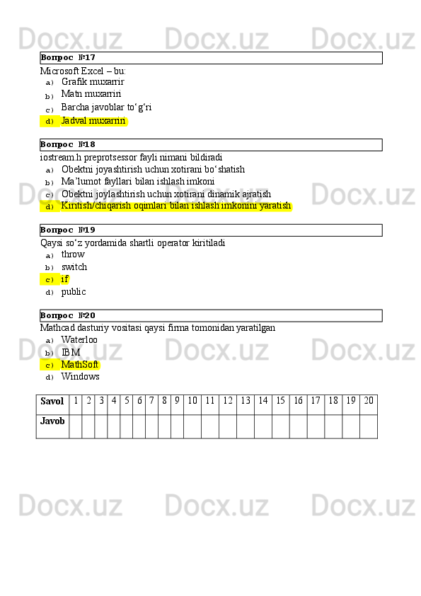 Вопрос   №18
Вопрос   №19
Вопрос   №20Microsoft   Excel   –   bu:
a)  Grafik  muxarrir
b)  Matn   muxarriri
c)  Barcha   javoblar   to‘g‘ri
d)  Jadval   muxarriri
iostream.h   preprotsessor   fayli   nimani   bildiradi
a)  Obektni   joyashtirish   uchun   xotirani   bо‘shatish
b)  Ma’lumot   fayllari   bilan   ishlash   imkoni
c)  Obektni   joylashtirish   uchun   xotirani   dinamik   ajratish
d)  Kiritish/chiqarish   oqimlari   bilan   ishlash   imkonini   yaratish
Qaysi   sо‘z   yordamida   shartli   operator   kiritiladi
a)  throw
b)  switch
c)  if
d)  public
Mathcad   dasturiy   vositasi   qaysi   firma   tomonidan   yaratilgan
a)  Waterloo
b)  IBM
c)  MathSoft
d)  Windows
Savol 1 2 3 4 5 6 7 8 9 10 11 12 13 14 15 16 17 18 19 20
Javob Вопрос   №17 