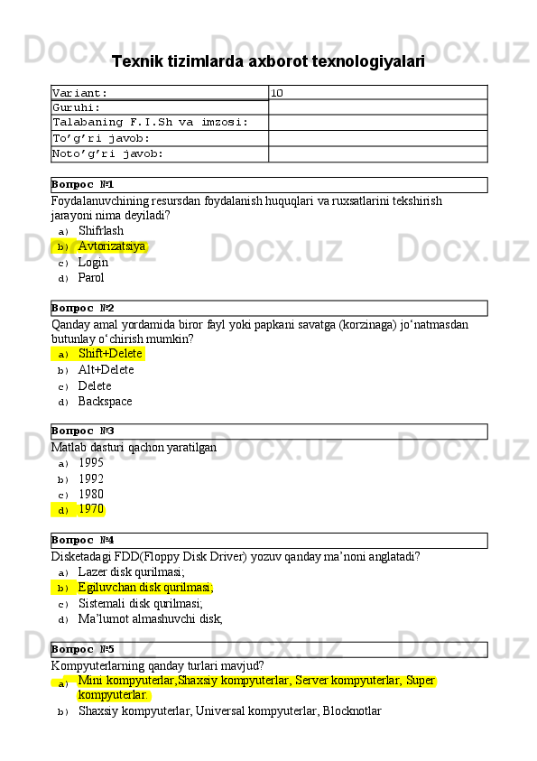 Вопрос   №1
Вопрос   №2
Вопрос   №3
Вопрос   №4
Вопрос   №5 Texnik   tizimlarda   axborot  texnologiyalari
Variant: 10
Guruhi:
Talabaning   F.I.Sh   va   imzosi:
To’g’ri   javob:
Noto’g’ri   javob:
Foydalanuvchining   resursdan   foydalanish   huquqlari   va   ruxsatlarini   tekshirish 
jarayoni nima deyiladi?
a)  Shifrlash
b)  Avtorizatsiya
c)  Login
d)  Parol
Qanday   amal   yordamida   biror   fayl   yoki   papkani   savatga   (korzinaga)   jo‘natmasdan 
butunlay o‘chirish mumkin?
a)  Shift+Delete
b)  Alt+Delete
c)  Delete
d)  Backspace
Matlab   dasturi   qachon   yaratilgan
a)  1995
b)  1992
c)  1980
d)  1970
Disketadagi   FDD(Floppy   Disk   Driver)   yozuv   qanday   ma’noni   anglatadi?
a)  Lazer   disk  qurilmasi;
b)  Egiluvchan   disk   qurilmasi;
c)  Sistemali   disk   qurilmasi;
d)  Ma’lumot   almashuvchi   disk;
Kompyuterlarning   qanday   turlari   mavjud?
a)  Mini   kompyuterlar,Shaxsiy   kompyuterlar,   Server   kompyuterlar,   Super
kompyuterlar.
b)  Shaxsiy   kompyuterlar,   Universal   kompyuterlar,   Blocknotlar 