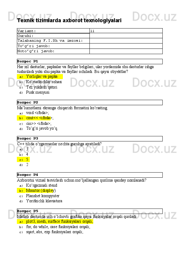 Вопрос   №1
Вопрос   №2
Вопрос   №3
Вопрос   №4
Вопрос   №5Texnik   tizimlarda   axborot  texnologiyalari
Variant: 11
Guruhi:
Talabaning   F.I.Sh   va   imzosi:
To’g’ri   javob:
Noto’g’ri   javob:
Har   xil   dasturlar,   papkalar   va   fayllar   belgilari,   ular   yordamida   shu   dasturlar   ishga 
tushiriladi yoki shu papka va fayllar ochiladi. Bu qaysi obyektlar?
a)  Yorliqlar   va   papka
b)  Ko’rsatkichlar   sohasi
c)  Tez   yuklash   qatori
d)  Pusk   menyusi
Ma’lumotlarni   ekranga   chiqarish   formatini   ko’rsating.
a)  void   <ifoda>;
b)  cout<<   <ifoda>;
c)  cin>>  <ifoda>;
d)  To’g’ri   javob  yo’q.
С++   tilida   o’zgarmaslar   nechta   guruhga   ajratiladi?
a)  3
b)  4
c)  5
d)  2
Axborotni   vizual   tasvirlash   uchun   mo‘ljallangan   qurilma   qanday   nomlanadi?
a)  Ko‘rgazmali   stend
b)  Monitor   (displey)
c)  Planshet   kompyuter
d)  Yoritkichli   klaviatura
Matlab   dasturida   uch   o’lchovli   grafika   qaysi   funksiyalar   orqali   quriladi
a)  plot3,   mesh,   surface   funksiyalari   orqali;
b)  for,   do   while,   case   funksiyalari  orqali;
c)  sqart,   abs,   exp   funksiyalari   orqali; 
