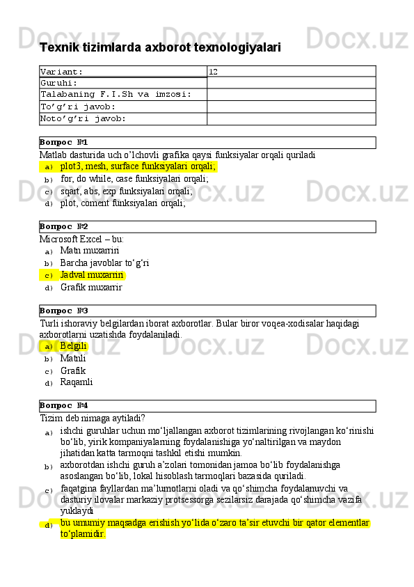 Вопрос   №1
Вопрос   №2
Вопрос   №3
Вопрос   №4Texnik   tizimlarda   axborot  texnologiyalari
Variant: 12
Guruhi:
Talabaning   F.I.Sh   va   imzosi:
To’g’ri   javob:
Noto’g’ri   javob:
Matlab   dasturida   uch   o’lchovli   grafika   qaysi   funksiyalar   orqali   quriladi
a)  plot3,   mesh,   surface   funksiyalari   orqali;
b)  for,   do   while,   case   funksiyalari  orqali;
c)  sqart,   abs,   exp   funksiyalari   orqali;
d)  plot,   coment   funksiyalari   orqali;
Microsoft   Excel   –   bu:
a)  Matn   muxarriri
b)  Barcha   javoblar   to‘g‘ri
c)  Jadval   muxarriri
d)  Grafik  muxarrir
Turli   ishoraviy   belgilardan   iborat   axborotlar.   Bular   biror   voqea-xodisalar   haqidagi 
axborotlarni uzatishda foydalaniladi.
a)  Belgili
b)  Matnli
c)  Grafik
d)  Raqamli
Tizim   deb   nimaga  aytiladi?
a)  ishchi   guruhlar   uchun   mo‘ljallangan   axborot   tizimlarining   rivojlangan   ko‘rinishi
bo‘lib, yirik kompaniyalarning foydalanishiga yo‘naltirilgan va maydon 
jihatidan katta tarmoqni tashkil etishi mumkin.
b)  axborotdan   ishchi   guruh   a’zolari   tomonidan   jamoa   bo‘lib   foydalanishga 
asoslangan bo‘lib, lokal hisoblash tarmoqlari bazasida quriladi.
c)  faqatgina fayllardan ma’lumotlarni oladi va qo‘shimcha foydalanuvchi va 
dasturiy   ilovalar   markaziy   protsessorga   sezilarsiz   darajada   qo‘shimcha   vazifa 
yuklaydi
d)  bu   umumiy   maqsadga   erishish   yo‘lida   o‘zaro   ta’sir   etuvchi   bir   qator   elementlar 
to‘plamidir. 