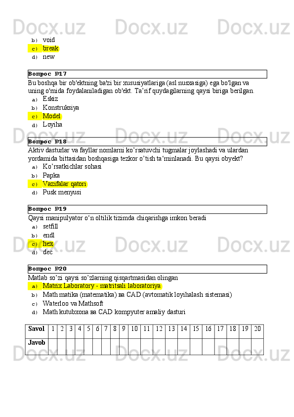 Вопрос   №17
Вопрос   №18
Вопрос   №19
Вопрос   №20b)  void
c)  break
d)  new
Bu boshqa bir ob'ektning ba'zi bir xususiyatlariga (asl nusxasiga) ega bo'lgan va 
uning   o'rnida   foydalaniladigan   ob'ekt.   Ta’rif   quydagilarning   qaysi   biriga   berilgan.
a)  Eskiz
b)  Konstruksiya
c)  Model
d)  Loyiha
Aktiv   dasturlar   va   fayllar   nomlarni   ko’rsatuvchi   tugmalar   joylashadi   va   ulardan 
yordamida bittasidan boshqasiga tezkor o’tish ta‘minlanadi. Bu qaysi obyekt?
a)  Ko’rsatkichlar   sohasi
b)  Papka
c)  Vazifalar   qatori
d)  Pusk   menyusi
Qaysi   manipulyator   о‘n   oltilik   tizimda   chiqarishga   imkon   beradi
a)  setfill
b)  endl
c)  hex
d)  dec
Matlab   so’zi   qaysi   so’zlarning   qisqartmasidan   olingan
a)  Matrix   Laboratory   -   matritsali   laboratoriya
b)  Math   matika   (matematika)   ва   CAD   (avtomatik   loyihalash   sistemasi)
c)  Waterloo   va   Mathsoft
d)  Math   kutubxona   ва   CAD   kompyuter   amaliy   dasturi
Savol 1 2 3 4 5 6 7 8 9 10 11 12 13 14 15 16 17 18 19 20
Javob