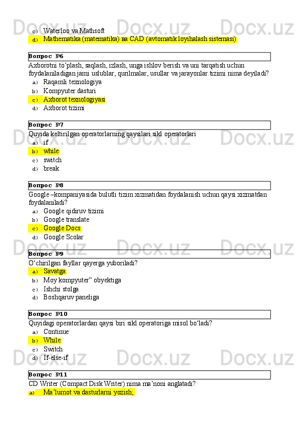 Вопрос   №6
Вопрос   №7
Вопрос   №8
Вопрос   №9
Вопрос   №10
Вопрос   №11c)  Waterloo   va   Mathsoft
d)  Маthematika   (matematika)   ва   CAD   (avtomatik   loyihalash   sistemasi)
Axborotni to’plash, saqlash, izlash, unga ishlov berish va uni tarqatish uchun 
foydalaniladigan   jami   uslublar,   qurilmalar,   usullar   va   jarayonlar.tizimi   nima   deyiladi?
a)  Raqamli   texnologiya
b)  Kompyuter   dasturi
c)  Axborot   texnologiyasi
d)  Axborot   tizimi
Quyida   keltirilgan   operatorlarning   qaysilari   sikl   operatorlari
a)  if
b)  while
c)  switch
d)  break
Google   –kompaniyasida   bulutli   tizim   xizmatidan   foydalanish   uchun   qaysi   xizmatdan 
foydalaniladi?
a)  Google   qidiruv   tizimi
b)  Google   translate
c)  Google   Docs
d)  Google   Scolar
O‘chirilgan   fayllar   qayerga   yuboriladi?
a)  Savatga
b)  Moy   kompyuter”   obyektiga
c)  Ishchi   stolga
d)  Boshqaruv   paneliga
Quyidagi   operatorlardan   qaysi   biri   sikl   operatoriga   misol   bo‘ladi?
a)  Continue
b)  While
c)  Switch
d)  If-else- if
CD   Writer   (Compact   Disk   Writer)   nima   ma’noni   anglatadi?
a)  Ma’lumot   va   dasturlarni   yozish; 