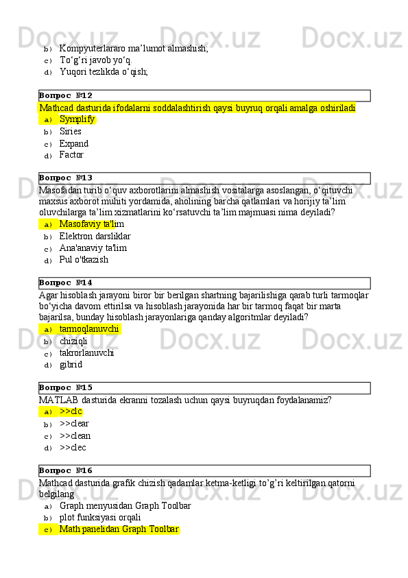 Вопрос   №12
Вопрос   №13
Вопрос   №14
Вопрос   №15
Вопрос   №16b)  Kompyuterlararo   ma’lumot   almashish;
c)  Tо‘g‘ri   javob  yо‘q.
d)  Yuqori   tezlikda   о‘qish;
  Mathcad   dasturida   ifodalarni   soddalashtirish   qaysi   buyruq   orqali   amalga   oshiriladi  
a)  Symplify
b)  Siries
c)  Expand
d)  Factor
Masofadan   turib   o‘quv   axborotlarini   almashish   vositalarga   asoslangan,   o‘qituvchi 
maxsus axborot muhiti yordamida, aholining barcha qatlamlari va horijiy ta’lim 
oluvchilarga ta’lim xizmatlarini ko‘rsatuvchi ta’lim majmuasi nima deyiladi?
a)  Masofaviy   ta'lim
b)  Elektron   darsliklar
c)  Ana'anaviy   ta'lim
d)  Pul   o'tkazish
Agar   hisoblash   jarayoni   biror   bir   berilgan   shartning   bajarilishiga   qarab   turli tarmoqlar 
bo‘yicha davom ettirilsa va hisoblash jarayonida har bir tarmoq faqat bir marta 
bajarilsa, bunday hisoblash jarayonlariga qanday algoritmlar deyiladi?
a)  tarmoqlanuvchi
b)  chiziqli
c)  takrorlanuvchi
d)  gibrid
MATLAB   dasturida   ekranni   tozalash   uchun   qaysi   buyruqdan   foydalanamiz?
a)  >>clc
b)  >>clear
c)  >>clean
d)  >>clec
Mathcad   dasturida   grafik   chizish   qadamlar   ketma-ketligi   to’g’ri   keltirilgan   qatorni 
belgilang
a)  Graph   menyusidan   Graph   Toolbar
b)  plot   funksiyasi   orqali
c)  Math   panelidan   Graph   Toolbar 