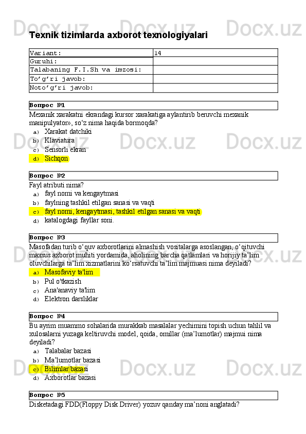Вопрос   №1
Вопрос   №2
Вопрос   №3
Вопрос   №4
Вопрос   №5Texnik   tizimlarda axborot   texnologiyalari
Variant: 14
Guruhi:
Talabaning   F.I.Sh   va   imzosi:
To’g’ri   javob:
Noto’g’ri   javob:
Mexanik   xarakatni   ekrandagi   kursor   xarakatiga   aylantirib   beruvchi   mexanik 
manipulyator», so‘z nima haqida bormoqda?
a)  Xarakat  datchiki
b)  Klaviatura
c)  Sensorli   ekran
d)  Sichqon
Fayl   atributi   nima?
a)  fayl   nomi   va  kengaytmasi
b)  faylning   tashkil   etilgan   sanasi   va   vaqti
c)  fayl   nomi,   kengaytmasi,   tashkil   etilgan   sanasi   va   vaqti
d)  katalogdagi   fayllar   soni.
Masofadan   turib   o‘quv   axborotlarini   almashish   vositalarga   asoslangan,   o‘qituvchi 
maxsus axborot muhiti yordamida, aholining barcha qatlamlari va horijiy ta’lim 
oluvchilarga ta’lim xizmatlarini ko‘rsatuvchi ta’lim majmuasi nima deyiladi?
a)  Masofaviy   ta'lim
b)  Pul   o'tkazish
c)  Ana'anaviy   ta'lim
d)  Elektron   darsliklar
Bu   ayrim   muammo   sohalarida   murakkab   masalalar   yechimini   topish   uchun   tahlil   va 
xulosalarni yuzaga keltiruvchi model, qoida, omillar (ma’lumotlar) majmui nima 
deyiladi?
a)  Talabalar   bazasi
b)  Ma’lumotlar   bazasi
c)  Bilimlar   bazasi
d)  Axborotlar   bazasi
Disketadagi   FDD(Floppy   Disk   Driver)   yozuv   qanday   ma’noni   anglatadi? 