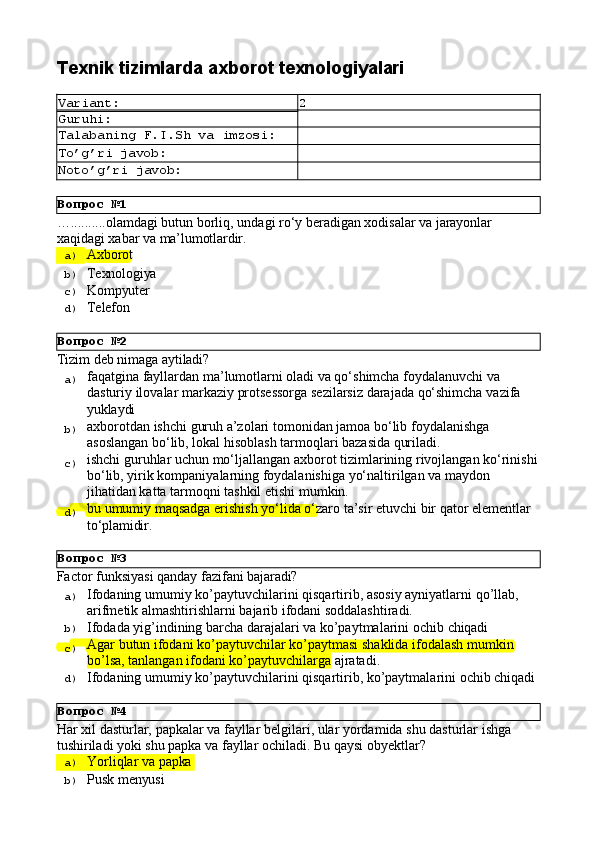 Вопрос   №1
Вопрос   №2
Вопрос   №3
Вопрос   №4Texnik   tizimlarda   axborot  texnologiyalari
Variant: 2
Guruhi:
Talabaning   F.I.Sh   va   imzosi:
To’g’ri   javob:
Noto’g’ri   javob:
… .......... olamdagi   butun   borliq,   undagi   ro‘y   beradigan   xodisalar   va   jarayonlar
xaqidagi   xabar   va   ma’lumotlardir.
a)  Axborot
b)  Texnologiya
c)  Kompyuter
d)  Telefon
Tizim   deb   nimaga  aytiladi?
a)  faqatgina fayllardan ma’lumotlarni oladi va qo‘shimcha foydalanuvchi va 
dasturiy   ilovalar   markaziy   protsessorga   sezilarsiz   darajada   qo‘shimcha   vazifa 
yuklaydi
b)  axborotdan   ishchi   guruh   a’zolari   tomonidan   jamoa   bo‘lib   foydalanishga 
asoslangan bo‘lib, lokal hisoblash tarmoqlari bazasida quriladi.
c)  ishchi   guruhlar   uchun   mo‘ljallangan   axborot   tizimlarining   rivojlangan   ko‘rinishi
bo‘lib, yirik kompaniyalarning foydalanishiga yo‘naltirilgan va maydon 
jihatidan katta tarmoqni tashkil etishi mumkin.
d)  bu   umumiy   maqsadga   erishish   yo‘lida   o‘zaro   ta’sir   etuvchi   bir   qator   elementlar 
to‘plamidir.
Factor   funksiyasi   qanday   fazifani   bajaradi?
a)  Ifodaning   umumiy   ko’paytuvchilarini   qisqartirib,   asosiy   ayniyatlarni   qo’llab, 
arifmetik almashtirishlarni bajarib ifodani soddalashtiradi.
b)  Ifodada   yig’indining   barcha   darajalari   va   ko’paytmalarini   ochib   chiqadi
c)  Agar   butun   ifodani   ko’paytuvchilar   ko’paytmasi   shaklida   ifodalash   mumkin 
bo’lsa, tanlangan ifodani ko’paytuvchilarga  ajratadi.
d)  Ifodaning   umumiy   ko’paytuvchilarini   qisqartirib,   ko’paytmalarini   ochib   chiqadi
Har   xil   dasturlar,   papkalar   va   fayllar   belgilari,   ular   yordamida   shu   dasturlar   ishga 
tushiriladi yoki shu papka va fayllar ochiladi. Bu qaysi obyektlar?
a)  Yorliqlar   va   papka
b)  Pusk   menyusi 