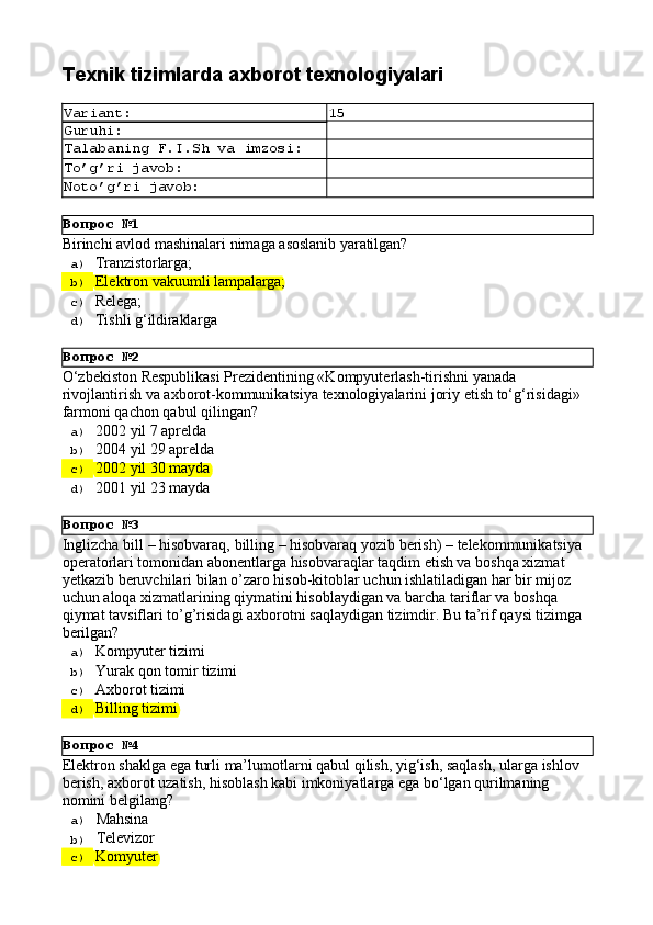 Вопрос   №1
Вопрос   №2
Вопрос   №3
Вопрос   №4Texnik   tizimlarda   axborot  texnologiyalari
Variant: 15
Guruhi:
Talabaning   F.I.Sh   va   imzosi:
To’g’ri   javob:
Noto’g’ri   javob:
Birinchi   avlod   mashinalari   nimaga   asoslanib   yaratilgan?
a)  Tranzistorlarga;
b)  Elektron   vakuumli   lampalarga;
c)  Relega;
d)  Tishli   g‘ildiraklarga
O‘zbekiston Respublikasi Prezidentining «Kompyuterlash-tirishni yanada 
rivojlantirish   va   axborot-kommunikatsiya   texnologiyalarini   joriy   etish   to‘g‘risidagi»
farmoni qachon qabul qilingan?
a)  2002   yil   7  aprelda
b)  2004   yil   29   aprelda
c)  2002   yil   30   mayda
d)  2001   yil   23   mayda
Inglizcha   bill   –   hisobvaraq,   billing   –   hisobvaraq   yozib   berish)   –   telekommunikatsiya 
operatorlari tomonidan abonentlarga hisobvaraqlar taqdim etish va boshqa xizmat 
yetkazib beruvchilari bilan o’zaro hisob-kitoblar uchun ishlatiladigan har bir mijoz 
uchun aloqa xizmatlarining qiymatini hisoblaydigan va barcha tariflar va boshqa 
qiymat   tavsiflari   to’g’risidagi   axborotni   saqlaydigan   tizimdir.   Bu   ta’rif   qaysi   tizimga 
berilgan?
a)  Kompyuter   tizimi
b)  Yurak   qon   tomir   tizimi
c)  Axborot   tizimi
d)  Billing   tizimi
Elektron   shaklga   ega   turli   ma’lumotlarni   qabul   qilish,   yig‘ish,   saqlash,   ularga   ishlov 
berish, axborot uzatish, hisoblash kabi imkoniyatlarga ega bo‘lgan qurilmaning 
nomini belgilang?
a)  Mahsina
b)  Televizor
c)  Komyuter 