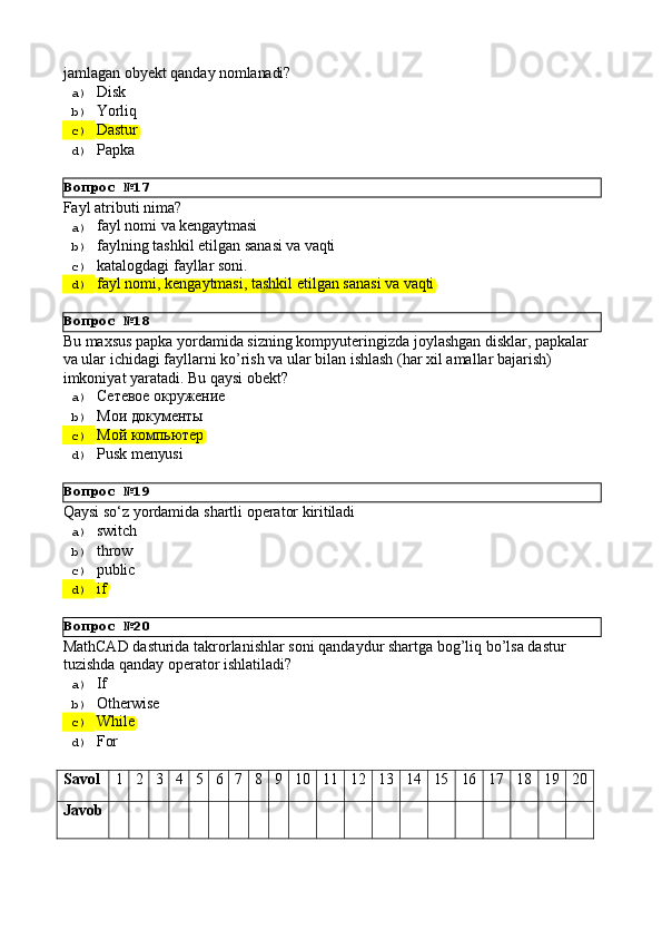 Вопрос   №17
Вопрос   №18
Вопрос   №19
Вопрос   №20jamlagan   obyekt   qanday   nomlanadi?
a)  Disk
b)  Yorliq
c)  Dastur
d)  Papka
Fayl   atributi   nima?
a)  fayl   nomi   va  kengaytmasi
b)  faylning   tashkil   etilgan   sanasi   va   vaqti
c)  katalogdagi   fayllar   soni.
d)  fayl   nomi,   kengaytmasi,   tashkil   etilgan   sanasi   va   vaqti
Bu   maxsus   papka   yordamida   sizning   kompyuteringizda   joylashgan   disklar,   papkalar
va ular ichidagi fayllarni ko’rish va ular bilan ishlash (har xil amallar bajarish) 
imkoniyat yaratadi. Bu qaysi obekt?
a)  Сетевое  окружение
b)  Мои   документы
c)  Мой   компьютер
d)  Pusk   menyusi
Qaysi   sо‘z   yordamida   shartli   operator   kiritiladi
a)  switch
b)  throw
c)  public
d)  if
MathCAD   dasturida   takrorlanishlar   soni   qandaydur   shartga   bog’liq   bo’lsa   dastur 
tuzishda qanday operator ishlatiladi?
a)  If
b)  Otherwise
c)  While
d)  For
Savol 1 2 3 4 5 6 7 8 9 10 11 12 13 14 15 16 17 18 19 20
Javob 
