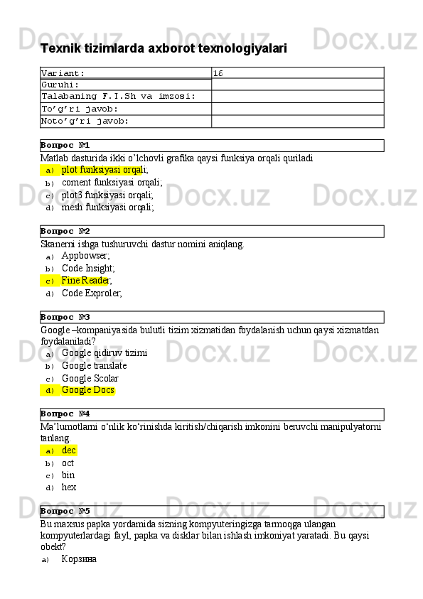 Вопрос   №1
Вопрос   №2
Вопрос   №3
Вопрос   №4
Вопрос   №5Texnik   tizimlarda   axborot  texnologiyalari
Variant: 16
Guruhi:
Talabaning   F.I.Sh   va   imzosi:
To’g’ri   javob:
Noto’g’ri   javob:
Matlab   dasturida   ikki   o’lchovli   grafika   qaysi   funksiya   orqali   quriladi
a)  plot   funksiyasi   orqali;
b)  coment   funksiyasi   orqali;
c)  plot3   funksiyasi   orqali;
d)  mesh   funksiyasi   orqali;
Skanerni   ishga   tushuruvchi   dastur   nomini   aniqlang.
a)  Appbowser;
b)  Code  Insight;
c)  Fine  Reader;
d)  Code  Exproler;
Google   –kompaniyasida   bulutli   tizim   xizmatidan   foydalanish   uchun   qaysi   xizmatdan 
foydalaniladi?
a)  Google   qidiruv   tizimi
b)  Google   translate
c)  Google   Scolar
d)  Google   Docs
Ma’lumotlarni   о‘nlik   kо‘rinishda   kiritish/chiqarish   imkonini   beruvchi   manipulyatorni 
tanlang.
a)  dec
b)  oct
c)  bin
d)  hex
Bu maxsus papka yordamida sizning kompyuteringizga tarmoqga ulangan 
kompyuterlardagi   fayl,   papka   va   disklar   bilan   ishlash   imkoniyat   yaratadi.   Bu   qaysi 
obekt?
a)  Корзина 