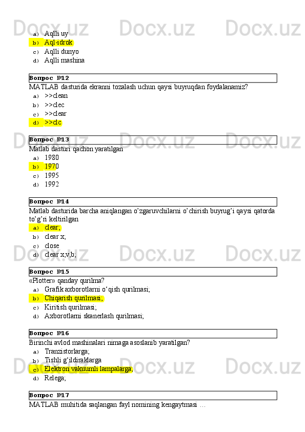 Вопрос   №12
Вопрос   №13
Вопрос   №14
Вопрос   №15
Вопрос   №16
Вопрос   №17a)  Aqlli   uy
b)  Aql-idrok
c)  Aqlli   dunyo
d)  Aqlli   mashina
MATLAB   dasturida   ekranni   tozalash   uchun   qaysi   buyruqdan   foydalanamiz?
a)  >>clean
b)  >>clec
c)  >>clear
d)  >>clc
Matlab   dasturi   qachon   yaratilgan
a)  1980
b)  1970
c)  1995
d)  1992
Matlab   dasturida   barcha   aniqlangan   o’zgaruvchilarni   o’chirish   buyrug’i   qaysi   qatorda 
to’g’ri keltirilgan
a)  clear;
b)  clear   x;
c)  close
d)  clear   x,v,b;
«Plotter»   qanday   qurilma?
a)  Grafik   axborotlarni   о‘qish   qurilmasi;
b)  Chiqarish   qurilmasi;
c)  Kiritish   qurilmasi;
d)  Axborotlarni   skanerlash   qurilmasi;
Birinchi   avlod   mashinalari   nimaga   asoslanib   yaratilgan?
a)  Tranzistorlarga;
b)  Tishli   g‘ildiraklarga
c)  Elektron   vakuumli   lampalarga;
d)  Relega;
MATLAB   muhitida   saqlangan   fayl   nomining   kengaytmasi   … 