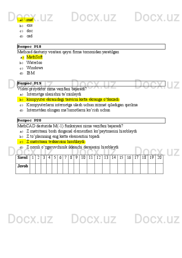 Вопрос   №18
Вопрос   №19
Вопрос   №20a)  mat
b)  exe
c)  doc
d)  cad
Mathcad   dasturiy   vositasi   qaysi   firma   tomonidan   yaratilgan
a )  MathSoft
b)  Waterloo
c)  Windows
d)  IBM
Video-proyektor   nima   vazifani   bajaradi?
a)  Internetga   ulanishni   ta’minlaydi
b)  kompyuter   ekranidagi   tasvirni   katta   ekranga   o‘tkazadi
c)  Kompyuterlarni   internetga   ulash   uchun   xizmat   qiladigan   qurilma
d)  Internetdan   olingan   ma’lumotlarni   ko‘rish   uchun
MathCAD   dasturida   M(-1)   funksiyasi   nima   vazifani   bajaradi?
a)  Z   matritsani   bosh   dioganal   elementlari   ko’paytmasini   hisoblaydi
b)  Z   to’plamning   eng   katta   ekementini   topadi
c)  Z   matritsani   teskarisini   hisoblaydi
d)  Z   nomli   o’zgaruvchinik   ikkinchi   darajasini   hisoblaydi
Savol 1 2 3 4 5 6 7 8 9 10 11 12 13 14 15 16 17 18 19 20
Javob 