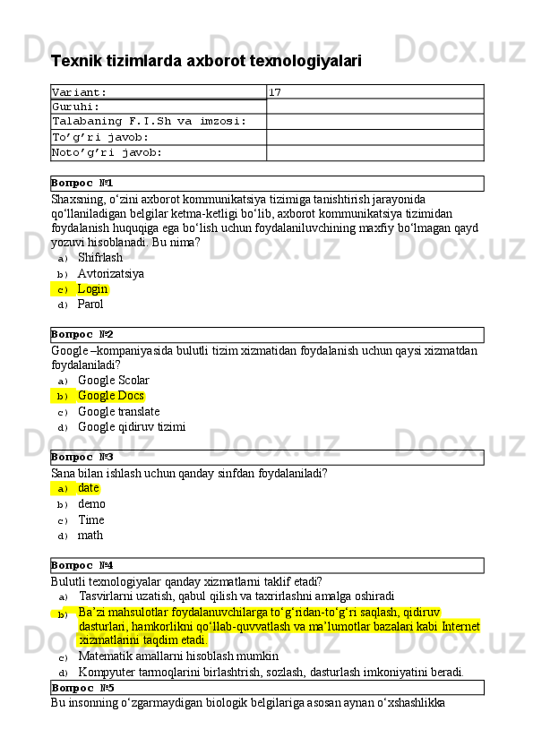 Вопрос   №1
Вопрос   №2
Вопрос   №3
Вопрос   №4Texnik   tizimlarda   axborot  texnologiyalari
Variant: 17
Guruhi:
Talabaning   F.I.Sh   va   imzosi:
To’g’ri   javob:
Noto’g’ri   javob:
Shaxsning, o‘zini axborot kommunikatsiya tizimiga tanishtirish jarayonida 
qo‘llaniladigan belgilar ketma-ketligi bo‘lib, axborot kommunikatsiya tizimidan 
foydalanish   huquqiga   ega   bo‘lish   uchun   foydalaniluvchining   maxfiy   bo‘lmagan   qayd 
yozuvi hisoblanadi. Bu nima?
a)  Shifrlash
b)  Avtorizatsiya
c)  Login
d)  Parol
Google   –kompaniyasida   bulutli   tizim   xizmatidan   foydalanish   uchun   qaysi   xizmatdan 
foydalaniladi?
a)  Google   Scolar
b)  Google   Docs
c)  Google   translate
d)  Google   qidiruv   tizimi
Sana   bilan   ishlash   uchun   qanday   sinfdan   foydalaniladi?
a)  date
b)  demo
c)  Time
d)  math
Bulutli   texnologiyalar   qanday   xizmatlarni   taklif   etadi?
a)  Tasvirlarni   uzatish,   qabul   qilish   va   taxrirlashni   amalga   oshiradi
b)  Ba’zi mahsulotlar foydalanuvchilarga to‘g‘ridan-to‘g‘ri saqlash, qidiruv 
dasturlari,   hamkorlikni   qo‘llab-quvvatlash   va   ma’lumotlar   bazalari   kabi   Internet
  xizmatlarini   taqdim   etadi.
c)  Matematik   amallarni   hisoblash   mumkin
d)  Kompyuter   tarmoqlarini   birlashtrish,   sozlash,   dasturlash   imkoniyatini   beradi.
Вопрос   №5
Bu   insonning   o‘zgarmaydigan   biologik   belgilariga   asosan   aynan   o‘xshashlikka 