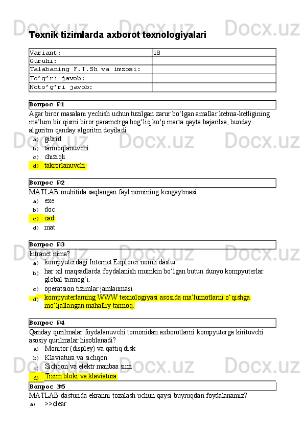 Вопрос   №1
Вопрос   №2
Вопрос   №3
Вопрос   №4Texnik   tizimlarda   axborot  texnologiyalari
Variant: 18
Guruhi:
Talabaning   F.I.Sh   va   imzosi:
To’g’ri   javob:
Noto’g’ri   javob:
Agar   biror   masalani   yechish   uchun   tuzilgan   zarur   bo‘lgan   amallar   ketma-ketligining 
ma’lum bir qismi biror parametrga bog‘liq ko‘p marta qayta bajarilsa, bunday 
algoritm qanday algoritm deyiladi.
a)  gibrid
b)  tarmoqlanuvchi
c)  chiziqli
d)  takrorlanuvchi
MATLAB   muhitida   saqlangan   fayl   nomining   kengaytmasi   …
a)  exe
b)  doc
c)  cad
d)  mat
Intranet   nima?
a)  kompyuterdagi   Internet   Explorer   nomli   dastur.
b)  har   xil   maqsadlarda   foydalanish   mumkin   bo‘lgan   butun   dunyo   kompyuterlar
global tarmog‘i.
c)  operatsion   tizimlar   jamlanmasi
d)  kompyuterlarning   WWW   texnologiyasi   asosida   ma’lumotlarni   o‘qishga 
mo‘ljallangan mahalliy tarmoq.
Qanday   qurilmalar   foydalanuvchi   tomonidan   axborotlarni   kompyuterga   kirituvchi 
asosiy qurilmalar hisoblanadi?
a)  Monitor   (displey)   va   qattiq   disk
b)  Klaviatura   va   sichqon
c)  Sichqon   va   elektr   manbaa  simi
d)  Tizim   bloki   va   klaviatura
Вопрос   №5
MATLAB   dasturida   ekranni   tozalash   uchun   qaysi   buyruqdan   foydalanamiz?
a)  >>clear 