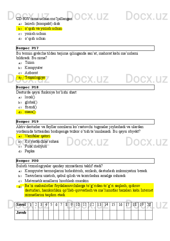 Вопрос   №17
Вопрос   №18
Вопрос   №19
Вопрос   №20CD-RW   nima   uchun   mo’ljallangan
a)  lazerli   (kompakt)   disk
b)  o‘qish   va   yozish   uchun
c)  yozish   uchun
d)  o‘qish   uchun
Bu   termin   grekcha   tildan   tarjima   qilinganda   san’at,   mahorat   kabi   ma’nolarni 
bildiradi. Bu nima?
a)  Tizim
b)  Kompyuter
c)  Axborot
d)  Texnologiya
Dasturda   qaysi   funksiya   bо‘lishi   shart
a)  local()
b)  global()
c)  friend()
d)  main()
Aktiv   dasturlar   va   fayllar   nomlarni   ko’rsatuvchi   tugmalar   joylashadi   va   ulardan 
yordamida bittasidan boshqasiga tezkor o’tish ta‘minlanadi. Bu qaysi obyekt?
a)  Vazifalar   qatori
b)  Ko’rsatkichlar   sohasi
c)  Pusk   menyusi
d)  Papka
Bulutli   texnologiyalar   qanday   xizmatlarni   taklif   etadi?
a)  Kompyuter   tarmoqlarini   birlashtrish,   sozlash,   dasturlash   imkoniyatini   beradi.
b)  Tasvirlarni   uzatish,   qabul   qilish   va   taxrirlashni   amalga   oshiradi
c)  Matematik   amallarni   hisoblash   mumkin
d)  Ba’zi mahsulotlar foydalanuvchilarga to‘g‘ridan-to‘g‘ri saqlash, qidiruv 
dasturlari,   hamkorlikni   qo‘llab-quvvatlash   va   ma’lumotlar   bazalari   kabi   Internet
xizmatlarini taqdim etadi.
Savol 1 2 3 4 5 6 7 8 9 10 11 12 13 14 15 16 17 18 19 20
Javob 