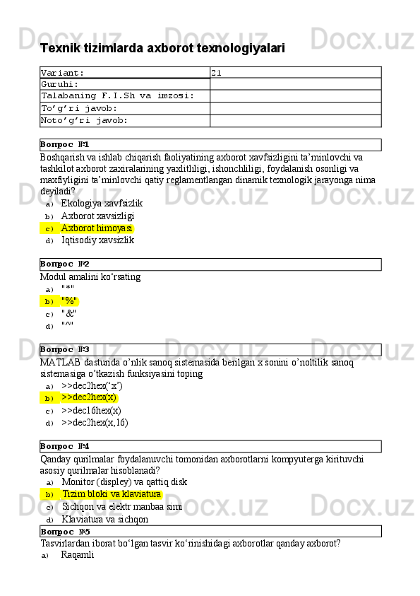 Вопрос   №1
Вопрос   №2
Вопрос   №3
Вопрос   №4Texnik   tizimlarda   axborot  texnologiyalari
Variant: 21
Guruhi:
Talabaning   F.I.Sh   va   imzosi:
To’g’ri   javob:
Noto’g’ri   javob:
Boshqarish va ishlab chiqarish faoliyatining axborot xavfsizligini ta’minlovchi va 
tashkilot axborot zaxiralarining yaxlitliligi, ishonchliligi, foydalanish osonligi va 
maxfiyligini   ta’minlovchi   qatiy   reglamentlangan   dinamik   texnologik   jarayonga   nima 
deyiladi?
a)  Ekologiya   xavfsizlik
b)  Axborot   xavsizligi
c)  Axborot   himoyasi
d)  Iqtisodiy   xavsizlik
Modul   amalini   kо‘rsating
a)  "*"
b)  "%"
c)  "&"
d)  "^"
MATLAB   dasturida   o’nlik   sanoq   sistemasida   berilgan   x   sonini   o’noltilik   sanoq 
sistemasiga o’tkazish funksiyasini toping
a)  >>dec2hex(‘x’)
b)  >>dec2hex(x)
c)  >>dec16hex(x)
d)  >>dec2hex(x,16)
Qanday   qurilmalar   foydalanuvchi   tomonidan   axborotlarni   kompyuterga   kirituvchi 
asosiy qurilmalar hisoblanadi?
a)  Monitor   (displey)   va   qattiq   disk
b)  Tizim   bloki   va   klaviatura
c)  Sichqon   va   elektr   manbaa  simi
d) 
Klaviatura   va   sichqon
Вопрос   №5
Tasvirlardan   iborat   bo‘lgan   tasvir   ko‘rinishidagi   axborotlar   qanday   axborot?
a)  Raqamli 