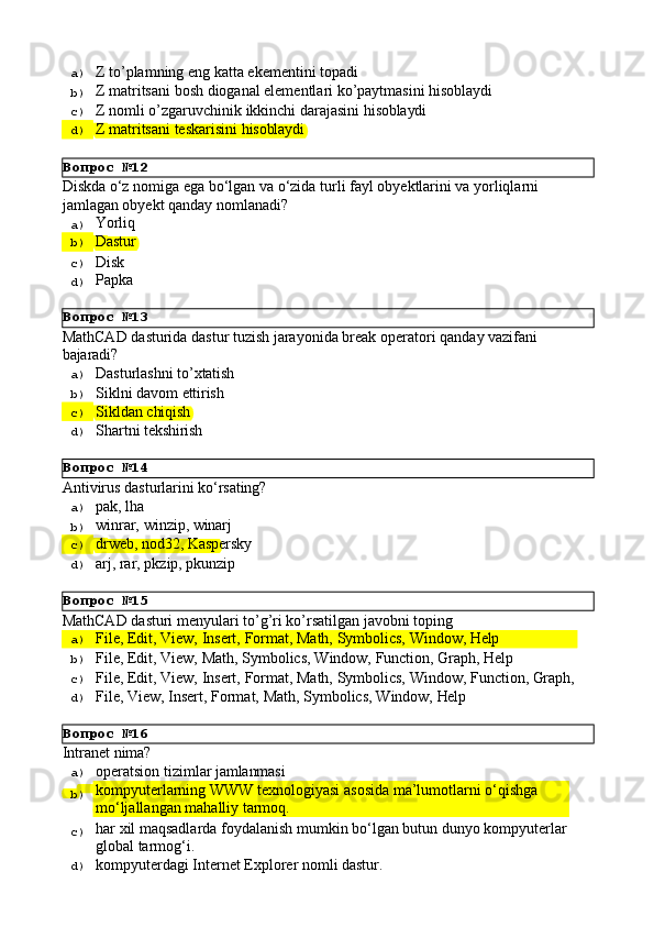 Вопрос   №12
Вопрос   №13
Вопрос   №14
Вопрос   №15
Вопрос   №16a)  Z   to’plamning   eng   katta   ekementini   topadi
b)  Z   matritsani   bosh   dioganal   elementlari   ko’paytmasini   hisoblaydi
c)  Z   nomli   o’zgaruvchinik   ikkinchi   darajasini   hisoblaydi
d)  Z   matritsani   teskarisini   hisoblaydi
Diskda   o‘z   nomiga   ega   bo‘lgan   va   o‘zida   turli   fayl   obyektlarini   va   yorliqlarni 
jamlagan obyekt qanday nomlanadi?
a)  Yorliq
b)  Dastur
c)  Disk
d)  Papka
MathCAD   dasturida   dastur   tuzish   jarayonida   break   operatori   qanday   vazifani 
bajaradi?
a)  Dasturlashni   to’xtatish
b)  Siklni   davom   ettirish
c)  Sikldan   chiqish
d)  Shartni   tekshirish
Antivirus   dasturlarini   ko‘rsating?
a)  pak,   lha
b)  winrar,   winzip,   winarj
c)  drweb,   nod32,   Kaspersky
d)  arj,   rar,   pkzip,   pkunzip
MathCAD   dasturi   menyulari   to’g’ri   ko’rsatilgan   javobni   toping
a)  File,   Edit,   View,   Insert,   Format,   Math,   Symbolics,   Window,   Help
b)  File,   Edit,   View,   Math,   Symbolics,   Window,   Function,   Graph,   Help
c)  File,   Edit,   View,   Insert,   Format,   Math,   Symbolics,   Window,   Function,   Graph,
d)  File,   View,   Insert,   Format,   Math,   Symbolics,   Window,   Help
Intranet   nima?
a)  operatsion   tizimlar   jamlanmasi
b)  kompyuterlarning   WWW   texnologiyasi   asosida   ma’lumotlarni   o‘qishga 
mo‘ljallangan mahalliy tarmoq.
c)  har   xil   maqsadlarda   foydalanish   mumkin   bo‘lgan   butun   dunyo   kompyuterlar
global tarmog‘i.
d)  kompyuterdagi   Internet   Explorer   nomli   dastur. 