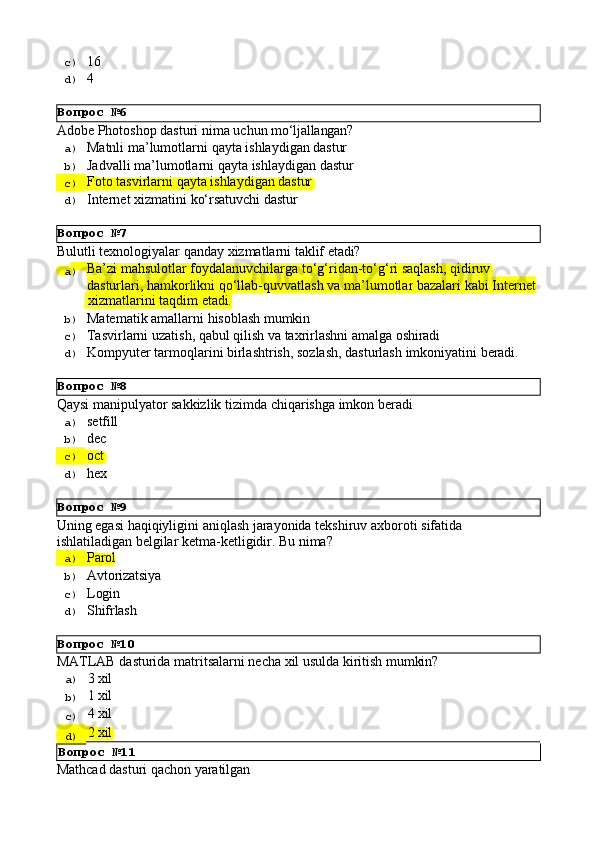 Вопрос   №6
Вопрос   №7
Вопрос   №8
Вопрос   №9
Вопрос   №10c)  16
d)  4
Adobe   Photoshop   dasturi   nima   uchun   mo‘ljallangan?
a)  Matnli   ma’lumotlarni   qayta   ishlaydigan   dastur
b)  Jadvalli   ma’lumotlarni   qayta   ishlaydigan   dastur
c)  Foto   tasvirlarni   qayta   ishlaydigan   dastur
d)  Internet   xizmatini   ko‘rsatuvchi   dastur
Bulutli   texnologiyalar   qanday   xizmatlarni   taklif   etadi?
a)  Ba’zi mahsulotlar foydalanuvchilarga to‘g‘ridan-to‘g‘ri saqlash, qidiruv 
dasturlari,   hamkorlikni   qo‘llab-quvvatlash   va   ma’lumotlar   bazalari   kabi   Internet
  xizmatlarini   taqdim   etadi.
b)  Matematik   amallarni   hisoblash   mumkin
c)  Tasvirlarni   uzatish,   qabul   qilish   va   taxrirlashni   amalga   oshiradi
d)  Kompyuter   tarmoqlarini   birlashtrish,   sozlash,   dasturlash   imkoniyatini   beradi.
Qaysi   manipulyator   sakkizlik   tizimda   chiqarishga   imkon   beradi
a)  setfill
b)  dec
c)  oct
d)  hex
Uning   egasi   haqiqiyligini   aniqlash   jarayonida   tekshiruv   axboroti   sifatida 
ishlatiladigan belgilar ketma-ketligidir. Bu nima?
a)  Parol
b)  Avtorizatsiya
c)  Login
d)  Shifrlash
MATLAB   dasturida   matritsalarni   necha   xil   usulda   kiritish   mumkin?
a)  3   xil
b)  1   xil
c)  4   xil
d)  2   xil
Вопрос   №11
Mathcad   dasturi   qachon   yaratilgan 
