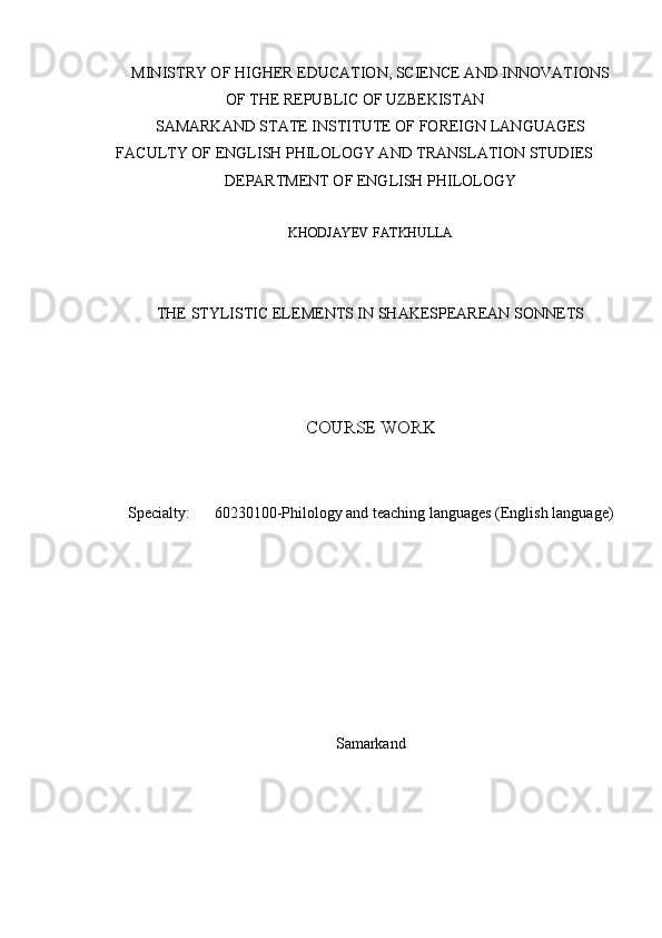 MINISTRY OF HIGHER EDUCATION, SCIENCE AND INNOVATIONS
OF THE REPUBLIC OF UZBEKISTAN
SAMARKAND STATE INSTITUTE OF FOREIGN LANGUAGES
FACULTY OF ENGLISH PHILOLOGY AND TRANSLATION STUDIES
DEPARTMENT OF ENGLISH PHILOLOGY
KHODJAYEV FATKHULLA
THE STYLISTIC ELEMENTS IN SHAKESPEAREAN SONNETS
COURSE WORK
Specialty: 60230100-Philology and teaching languages (English language)
S amarkand