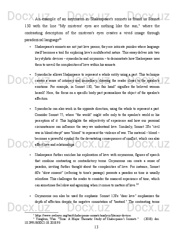 .   An   example   of   an   oxymoron   in   Shakespeare's   sonnets   is   found   in   Sonnet
130   with   the   line   "My   mistress'   eyes   are   nothing   like   the   sun,"   where   the
contrasting   description   of   the   mistress's   eyes   creates   a   vivid   image   through
paradoxical language 11
 Shakespeare's sonnets are not just love poems; they are intricate puzzles where language
itself becomes a tool for exploring love's multifaceted nature. This essay delves into two
key stylistic devices – synecdoche and oxymoron – to demonstrate how Shakespeare uses
them to unveil the complexities of love within his sonnets.
 Synecdoche allows Shakespeare to represent a whole entity using a part. This technique
creates   a   sense   of   intimacy   and   immediacy,   drawing   the   reader   closer   to   the   speaker's
emotions.   For   example,   in   Sonnet   130,   "her   fair   hand"   signifies   the   beloved   woman
herself.  Here,  the  focus   on  a  specific  body  part   personalizes   the  object   of  the  speaker's
affection.
 Synecdoche can also work in the opposite direction, using the whole to represent a part.
Consider   Sonnet   75,   where   "the   world"   might   refer   only   to   the   speaker's   world   or   his
perception   of   it.   This   highlights   the   subjectivity   of   experience   and   how   our   personal
circumstances   can   influence   the   way   we   understand   love.   Similarly,   Sonnet   28's   "civil
war in blood steept" uses "blood" to represent the violence of war. The material – blood –
becomes a powerful symbol for the devastating consequences of conflict, which can also
affect love and relationships.
 Shakespeare further  enriches  his exploration  of love with oxymorons, figures  of speech
that   combine   contrasting   or   contradictory   terms.   Oxymorons   can   create   a   sense   of
paradox,   inviting   further   thought   about   the   complexities   of   love.   For   instance,   Sonnet
60's   "slow   consent"   (referring   to   time's   passage)   presents   a   paradox   as   time   is   usually
relentless. This challenges  the reader to consider the nuanced experience of time, which
can sometimes feel slow and agonizing when it comes to matters of love. 12
 Oxymorons   can   also   be   used   for   emphasis.   Sonnet   128's   "dear   love"   emphasizes   the
depth   of   affection   despite   the   negative   connotation   of   "bastard."   The   contrasting   terms
11
 https://www.owleyes.org/text/shakespeare-sonnets/analysis/literary-devices
12
  Yongkun,   Wan.   "Time:   A   Major   Thematic   Study   of   Shakespeare’s   Sonnets."         (2018).   doi:
10.2991/MEICI-18.2018.93
13 
