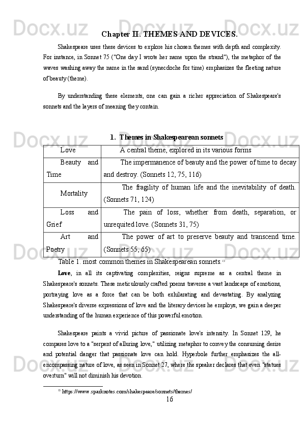 Chapter II. THEMES AND DEVICES.
Shakespeare uses  these devices  to explore his  chosen themes  with depth and complexity.
For instance,  in Sonnet 75 ("One day I wrote her name upon the strand"), the metaphor of the
waves washing away the name in the sand (synecdoche for time) emphasizes the fleeting nature
of beauty (theme).
By   understanding   these   elements,   one   can   gain   a   richer   appreciation   of   Shakespeare's
sonnets and the layers of meaning they contain.
1. Themes in Shakespearean sonnets
Love  A central theme, explored in its various forms
Beauty   and
Time  The impermanence of beauty and the power of time to decay
and destroy. (Sonnets 12, 75, 116)
Mortality   The   fragility   of   human   life   and   the   inevitability   of   death.
(Sonnets 71, 124)
Loss   and
Grief   The   pain   of   loss,   whether   from   death,   separation,   or
unrequited love. (Sonnets 31, 75)
Art   and
Poetry   The   power   of   art   to   preserve   beauty   and   transcend   time.
(Sonnets 55, 65)
Table 1. most common themes in Shakespearean sonnets. 13
Love ,   in   all   its   captivating   complexities,   reigns   supreme   as   a   central   theme   in
Shakespeare's sonnets. These meticulously crafted poems traverse a vast landscape of emotions,
portraying   love   as   a   force   that   can   be   both   exhilarating   and   devastating.   By   analyzing
Shakespeare's diverse expressions of love and the literary devices he employs, we gain a deeper
understanding of the human experience of this powerful emotion.
Shakespeare   paints   a   vivid   picture   of   passionate   love's   intensity.   In   Sonnet   129,   he
compares love to a "serpent of alluring love," utilizing metaphor to convey the consuming desire
and   potential   danger   that   passionate   love   can   hold.   Hyperbole   further   emphasizes   the   all-
encompassing nature of love, as seen in Sonnet 27, where the speaker declares that even "statues
overturn" will not diminish his devotion.
13
 https://www.sparknotes.com/shakespeare/sonnets/themes/
16