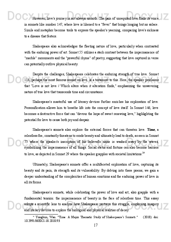 However, love's journey is not always smooth. The pain of unrequited love finds its voice
in sonnets like number 147, where love is likened to a "fever" that brings longing but no solace.
Simile and metaphor become tools to express the speaker's yearning, comparing love's sickness
to a disease that festers.
Shakespeare   also   acknowledges   the   fleeting   nature   of   love,   particularly   when   contrasted
with the enduring power of art. Sonnet 55 utilizes a stark contrast between the impermanence of
"marble" monuments and the "powerful rhyme" of poetry, suggesting that love captured in verse
can potentially outlive physical beauty.
Despite the challenges, Shakespeare celebrates  the enduring strength of true love. Sonnet
116, perhaps the most famous sonnet on love, is a testament to this. Here, the speaker proclaims
that   "Love   is   not   love   /   Which   alters   when   it   alteration   finds,"   emphasizing   the   unwavering
nature of true love that transcends time and circumstance.
Shakespeare's   masterful   use   of   literary   devices   further   enriches   his   exploration   of   love.
Personification   allows   him   to   breathe   life   into   the   concept   of   love   itself.   In   Sonnet   146,   love
becomes a destructive force that can "devour the hope of sweet renewing love," highlighting the
potential for love to cause both joy and despair.
Shakespeare's   sonnets   also   explore   the   external   forces   that   can   threaten   love.   Time ,   a
relentless foe, constantly threatens to erode beauty and ultimately lead to death, as seen in Sonnet
75   where   the   speaker's   inscription   of   his   beloved's   name   is   washed   away   by   the   waves,
symbolizing the impermanence of all things. Social status and fortune can also become barriers
to love, as depicted in Sonnet 29 where the speaker grapples with societal limitations. 14
Ultimately,   Shakespeare's   sonnets   offer   a   multifaceted   exploration   of   love,   capturing   its
beauty   and   its   pain,   its   strength   and   its   vulnerability.   By   delving   into   these   poems,   we   gain   a
deeper understanding of the complexities of human emotions and the enduring power of love in
all its forms.
Shakespeare's   sonnets,   while   celebrating   the   power   of   love   and   art,   also   grapple   with   a
fundamental   tension:   the   impermanence   of   beauty   in   the   face   of   relentless   time.   This   essay
adopts   a  scientific   lens   to   analyze   how   Shakespeare   portrays   this   struggle,   employing   imagery
and literary devices to explore the biological and physical realities of decay.
14
  Yongkun,   Wan.   "Time:   A   Major   Thematic   Study   of   Shakespeare’s   Sonnets."         (2018).   doi:
10.2991/MEICI-18.2018.93
17 