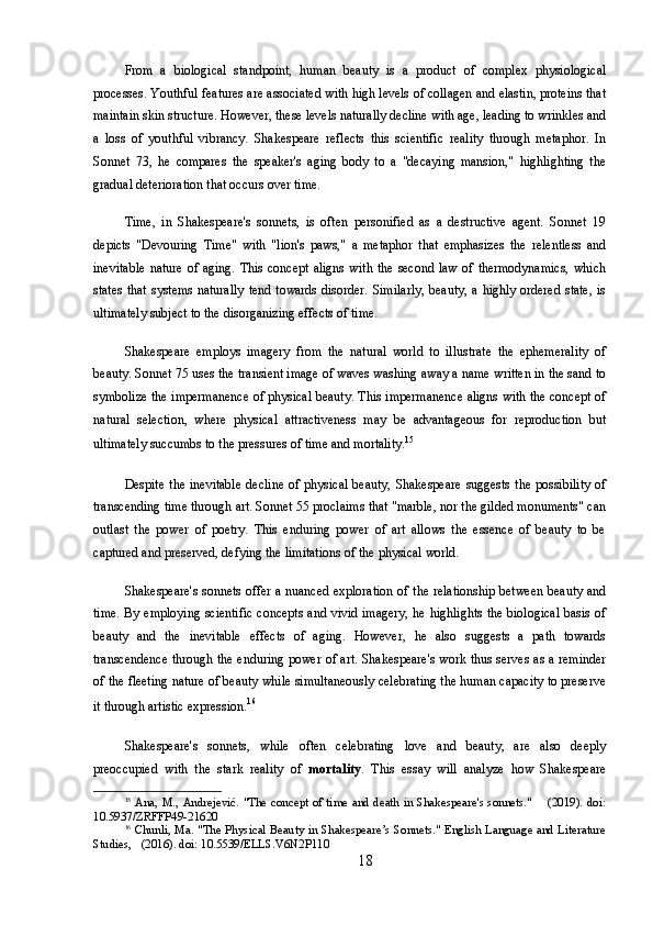 From   a   biological   standpoint,   human   beauty   is   a   product   of   complex   physiological
processes. Youthful features are associated with high levels of collagen and elastin, proteins that
maintain skin structure. However, these levels naturally decline with age, leading to wrinkles and
a   loss   of   youthful   vibrancy.   Shakespeare   reflects   this   scientific   reality   through   metaphor.   In
Sonnet   73,   he   compares   the   speaker's   aging   body   to   a   "decaying   mansion,"   highlighting   the
gradual deterioration that occurs over time.
Time,   in   Shakespeare's   sonnets,   is   often   personified   as   a   destructive   agent.   Sonnet   19
depicts   "Devouring   Time"   with   "lion's   paws,"   a   metaphor   that   emphasizes   the   relentless   and
inevitable  nature  of aging. This  concept  aligns  with the second law  of thermodynamics,  which
states that systems naturally tend towards disorder. Similarly,  beauty, a highly ordered state, is
ultimately subject to the disorganizing effects of time.
Shakespeare   employs   imagery   from   the   natural   world   to   illustrate   the   ephemerality   of
beauty. Sonnet 75 uses the transient image of waves washing away a name written in the sand to
symbolize the impermanence of physical beauty. This impermanence aligns with the concept of
natural   selection,   where   physical   attractiveness   may   be   advantageous   for   reproduction   but
ultimately succumbs to the pressures of time and mortality. 15
Despite  the inevitable  decline  of physical beauty,  Shakespeare  suggests  the possibility  of
transcending time through art. Sonnet 55 proclaims that "marble, nor the gilded monuments" can
outlast   the   power   of   poetry.   This   enduring   power   of   art   allows   the   essence   of   beauty   to   be
captured and preserved, defying the limitations of the physical world.
Shakespeare's sonnets offer a nuanced exploration of the relationship between beauty and
time. By employing scientific concepts and vivid imagery, he highlights the biological basis of
beauty   and   the   inevitable   effects   of   aging.   However,   he   also   suggests   a   path   towards
transcendence through the enduring power of art. Shakespeare's work thus serves as a reminder
of the fleeting nature of beauty while simultaneously celebrating the human capacity to preserve
it through artistic expression. 16
Shakespeare's   sonnets,   while   often   celebrating   love   and   beauty,   are   also   deeply
preoccupied   with   the   stark   reality   of   mortality .   This   essay   will   analyze   how   Shakespeare
15
  Ana, M., Andrejević. "The concept of time and death in Shakespeare's sonnets."       (2019). doi:
10.5937/ZRFFP49-21620
16
  Chunli, Ma. "The Physical Beauty in Shakespeare’s Sonnets." English Language and Literature
Studies,   (2016). doi: 10.5539/ELLS.V6N2P110
18 