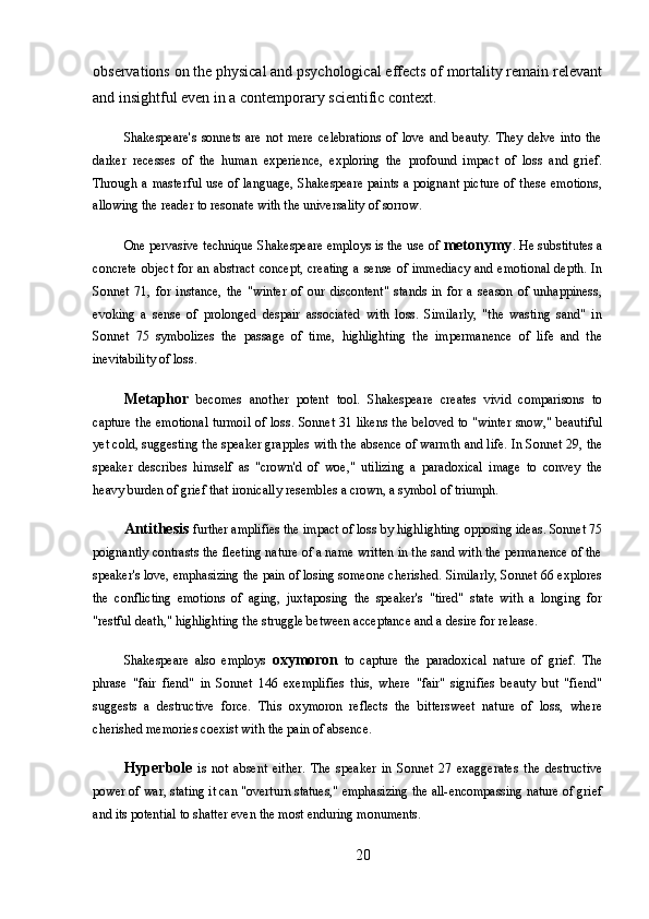 observations on the physical and psychological effects of mortality remain relevant
and insightful even in a contemporary scientific context.
Shakespeare's   sonnets   are   not   mere   celebrations   of   love   and   beauty.   They   delve   into   the
darker   recesses   of   the   human   experience,   exploring   the   profound   impact   of   loss   and   grief.
Through a masterful  use of language,  Shakespeare paints  a poignant picture of these emotions,
allowing the reader to resonate with the universality of sorrow.
One pervasive technique Shakespeare employs is the use of  metonymy . He substitutes a
concrete object for an abstract  concept, creating a sense of immediacy and emotional depth. In
Sonnet   71,   for   instance,   the   "winter   of   our   discontent"   stands   in   for   a   season   of   unhappiness,
evoking   a   sense   of   prolonged   despair   associated   with   loss.   Similarly,   "the   wasting   sand"   in
Sonnet   75   symbolizes   the   passage   of   time,   highlighting   the   impermanence   of   life   and   the
inevitability of loss.
Metaphor   becomes   another   potent   tool.   Shakespeare   creates   vivid   comparisons   to
capture the emotional turmoil of loss. Sonnet 31 likens the beloved to "winter snow," beautiful
yet cold, suggesting the speaker grapples with the absence of warmth and life. In Sonnet 29, the
speaker   describes   himself   as   "crown'd   of   woe,"   utilizing   a   paradoxical   image   to   convey   the
heavy burden of grief that ironically resembles a crown, a symbol of triumph.
Antithesis  further amplifies the impact of loss by highlighting opposing ideas. Sonnet 75
poignantly contrasts the fleeting nature of a name written in the sand with the permanence of the
speaker's love, emphasizing the pain of losing someone cherished. Similarly, Sonnet 66 explores
the   conflicting   emotions   of   aging,   juxtaposing   the   speaker's   "tired"   state   with   a   longing   for
"restful death," highlighting the struggle between acceptance and a desire for release.
Shakespeare   also   employs   oxymoron   to   capture   the   paradoxical   nature   of   grief.   The
phrase   "fair   fiend"   in   Sonnet   146   exemplifies   this,   where   "fair"   signifies   beauty   but   "fiend"
suggests   a   destructive   force.   This   oxymoron   reflects   the   bittersweet   nature   of   loss,   where
cherished memories coexist with the pain of absence.
Hyperbole   is   not   absent   either.   The   speaker   in   Sonnet   27   exaggerates   the   destructive
power of war, stating it can "overturn statues," emphasizing the all-encompassing nature of grief
and its potential to shatter even the most enduring monuments.
20 