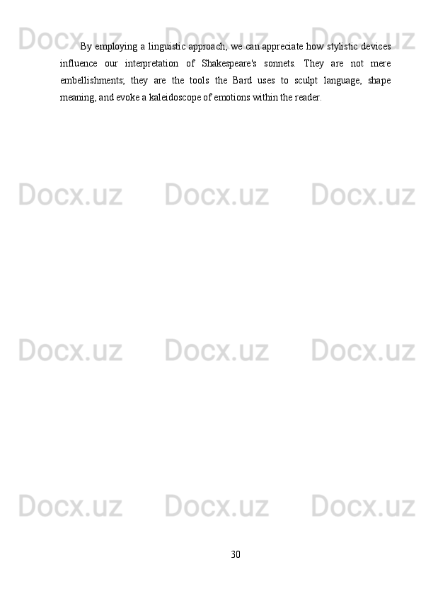 By employing a linguistic approach, we can appreciate how stylistic devices
influence   our   interpretation   of   Shakespeare's   sonnets.   They   are   not   mere
embellishments;   they   are   the   tools   the   Bard   uses   to   sculpt   language,   shape
meaning, and evoke a kaleidoscope of emotions within the reader.
30 