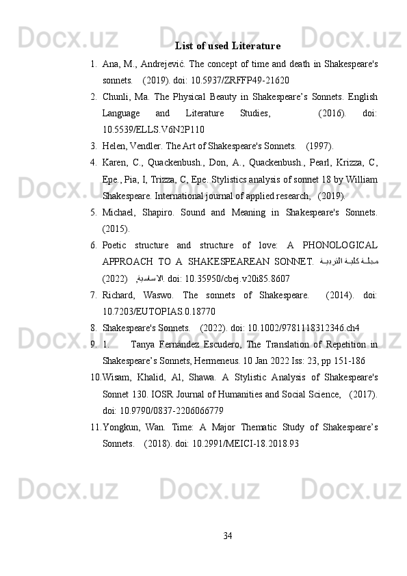 List of used Literature
1. Ana,  M.,   Andrejević.   The  concept   of  time  and  death   in  Shakespeare's
sonnets.    (2019). doi: 10.5937/ZRFFP49-21620
2. Chunli,   Ma.   The   Physical   Beauty   in   Shakespeare’s   Sonnets.   English
Language   and   Literature   Studies,       (2016).   doi:
10.5539/ELLS.V6N2P110
3. Helen, Vendler. The Art of Shakespeare's Sonnets.    (1997).
4. Karen,   C.,   Quackenbush.,   Don,   A.,   Quackenbush.,   Pearl,   Krizza,   C,
Epe., Pia, I, Trizza, C, Epe. Stylistics analysis of sonnet 18 by William
Shakespeare. International journal of applied research,   (2019).
5. Michael,   Shapiro.   Sound   and   Meaning   in   Shakespeare's   Sonnets.
(2015).
6. Poetic   structure   and   structure   of   love:   A   PHONOLOGICAL
APPROACH   TO   A   SHAKESPEAREAN   SONNET.   ة^^يبرتلا ة	^^يلك ة	^^لجم
)	
   ,ةيساسلاا2022( . doi: 10.35950/cbej.v20i85.8607
7. Richard,   Waswo.   The   sonnets   of   Shakespeare.     (2014).   doi:
10.7203/EUTOPIAS.0.18770
8. Shakespeare's Sonnets.    (2022). doi: 10.1002/9781118312346.ch4
9. 1. Tanya   Fernández   Escudero,   The   Translation   of   Repetition   in
Shakespeare’s Sonnets, Hermeneus. 10 Jan 2022 Iss: 23, pp 151-186  
10. Wisam,   Khalid,   Al,   Shawa.   A   Stylistic   Analysis   of   Shakespeare's
Sonnet 130. IOSR Journal of Humanities and Social Science,     (2017).
doi: 10.9790/0837-2206066779
11. Yongkun,   Wan.   Time:   A   Major   Thematic   Study   of   Shakespeare’s
Sonnets.    (2018). doi: 10.2991/MEICI-18.2018.93
34