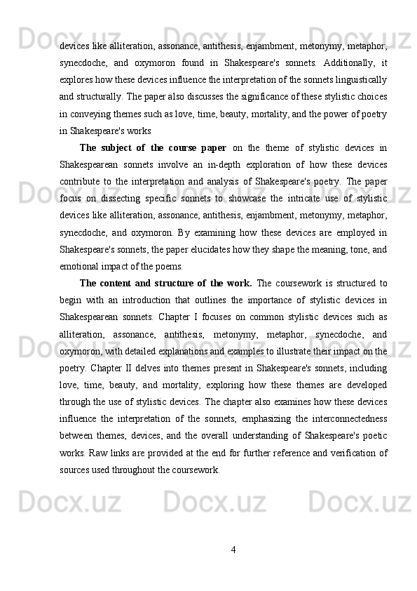 devices like alliteration, assonance, antithesis, enjambment, metonymy, metaphor,
synecdoche,   and   oxymoron   found   in   Shakespeare's   sonnets.   Additionally,   it
explores how these devices influence the interpretation of the sonnets linguistically
and structurally. The paper also discusses the significance of these stylistic choices
in conveying themes such as love, time, beauty, mortality, and the power of poetry
in Shakespeare's works
The   subject   of   the   course   paper   on   the   theme   of   stylistic   devices   in
Shakespearean   sonnets   involve   an   in-depth   exploration   of   how   these   devices
contribute   to   the   interpretation   and   analysis   of   Shakespeare's   poetry.   The   paper
focus   on   dissecting   specific   sonnets   to   showcase   the   intricate   use   of   stylistic
devices like alliteration, assonance, antithesis, enjambment, metonymy, metaphor,
synecdoche,   and   oxymoron.   By   examining   how   these   devices   are   employed   in
Shakespeare's sonnets, the paper elucidates how they shape the meaning, tone, and
emotional impact of the poems. 
The   content   and   structure   of   the   work.   The   coursework   is   structured   to
begin   with   an   introduction   that   outlines   the   importance   of   stylistic   devices   in
Shakespearean   sonnets.   Chapter   I   focuses   on   common   stylistic   devices   such   as
alliteration,   assonance,   antithesis,   metonymy,   metaphor,   synecdoche,   and
oxymoron, with detailed explanations and examples to illustrate their impact on the
poetry.  Chapter   II  delves   into  themes  present   in Shakespeare's  sonnets,   including
love,   time,   beauty,   and   mortality,   exploring   how   these   themes   are   developed
through the use of stylistic devices. The chapter also examines how these devices
influence   the   interpretation   of   the   sonnets,   emphasizing   the   interconnectedness
between   themes,   devices,   and   the   overall   understanding   of   Shakespeare's   poetic
works. Raw links are provided at the end for further reference and verification of
sources used throughout the coursework.
4 