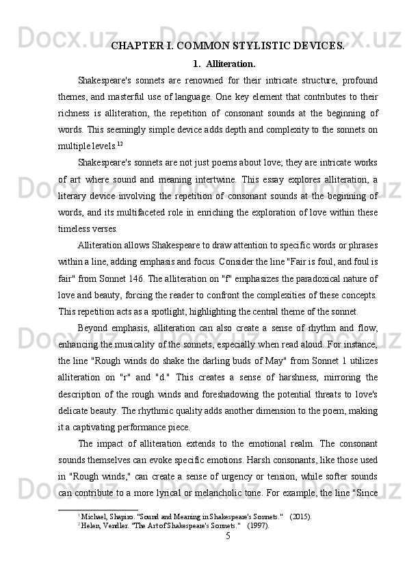 CHAPTER I. COMMON STYLISTIC DEVICES.
1. Alliteration.
Shakespeare's   sonnets   are   renowned   for   their   intricate   structure,   profound
themes,  and  masterful   use  of  language.  One  key element  that   contributes  to  their
richness   is   alliteration,   the   repetition   of   consonant   sounds   at   the   beginning   of
words. This seemingly simple device adds depth and complexity to the sonnets on
multiple levels. 1 2
Shakespeare's sonnets are not just poems about love; they are intricate works
of   art   where   sound   and   meaning   intertwine.   This   essay   explores   alliteration,   a
literary   device   involving   the   repetition   of   consonant   sounds   at   the   beginning   of
words,  and  its  multifaceted  role in  enriching the  exploration  of   love  within  these
timeless verses.
Alliteration allows Shakespeare to draw attention to specific words or phrases
within a line, adding emphasis and focus. Consider the line "Fair is foul, and foul is
fair" from Sonnet 146. The alliteration on "f" emphasizes the paradoxical nature of
love and beauty, forcing the reader to confront the complexities of these concepts.
This repetition acts as a spotlight, highlighting the central theme of the sonnet.
Beyond   emphasis,   alliteration   can   also   create   a   sense   of   rhythm   and   flow,
enhancing the musicality of the sonnets, especially when read aloud. For instance,
the line "Rough winds do shake the darling buds of May" from  Sonnet  1 utilizes
alliteration   on   "r"   and   "d."   This   creates   a   sense   of   harshness,   mirroring   the
description   of   the   rough   winds   and   foreshadowing   the   potential   threats   to   love's
delicate beauty. The rhythmic quality adds another dimension to the poem, making
it a captivating performance piece.
The   impact   of   alliteration   extends   to   the   emotional   realm.   The   consonant
sounds themselves can evoke specific emotions. Harsh consonants, like those used
in   "Rough   winds,"   can   create   a   sense   of   urgency   or   tension,   while   softer   sounds
can contribute to a more lyrical or melancholic tone. For example, the line "Since
1
 Michael, Shapiro. "Sound and Meaning in Shakespeare's Sonnets."    (2015).
2
 Helen, Vendler. "The Art of Shakespeare's Sonnets."    (1997).
5