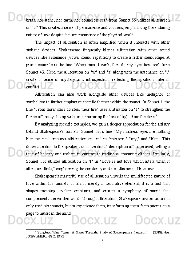 brass, nor stone, nor earth, nor boundless sea" from Sonnet 55 utilizes alliteration
on "s." This creates a sense of permanence and vastness, emphasizing the enduring
nature of love despite the impermanence of the physical world.
The   impact   of   alliteration   is   often   amplified   when   it   interacts   with   other
stylistic   devices.   Shakespeare   frequently   blends   alliteration   with   other   sound
devices   like   assonance   (vowel   sound   repetition)   to  create   a   richer   soundscape.   A
prime   example   is   the   line   "When   most   I   wink,   then   do   my   eyes   best   see"   from
Sonnet   43.   Here,  the   alliteration   on  "w"   and   "s"   along   with  the   assonance   on   "i"
create   a   sense   of   mystery   and   introspection,   reflecting   the   speaker's   internal
conflict.
Alliteration   can   also   work   alongside   other   devices   like   metaphor   or
symbolism to further emphasize specific themes within the sonnet. In Sonnet 1, the
line "From fairer stars do steal their fire" uses alliteration on "f" to strengthen the
theme of beauty fading with time, mirroring the loss of light from the stars. 3
By analyzing specific examples, we gain a deeper appreciation for the artistry
behind   Shakespeare's   sonnets.   Sonnet   130's   line   "My   mistress'   eyes   are   nothing
like   the   sun"   employs   alliteration   on   "m"   in   "mistress,"   "my,"   and   "like."   This
draws attention to the speaker's unconventional description of his beloved, setting a
tone  of   honesty   and  realism   in  contrast   to  traditional   romantic   clichés.   Similarly,
Sonnet   116   utilizes   alliteration   on   "l"   in   "Love   is   not   love   which   alters   when   it
alteration finds," emphasizing the constancy and steadfastness of true love.
Shakespeare's  masterful  use of  alliteration unveils the multifaceted nature of
love   within   his   sonnets.   It   is   not   merely   a   decorative   element;   it   is   a   tool   that
shapes   meaning,   evokes   emotions,   and   creates   a   symphony   of   sound   that
complements the written word. Through alliteration, Shakespeare invites us to not
only read his sonnets, but to experience them, transforming them from poems on a
page to music in the mind.
3
  Yongkun,   Wan.   "Time:   A   Major   Thematic   Study   of   Shakespeare’s   Sonnets."         (2018).   doi:
10.2991/MEICI-18.2018.93
6 