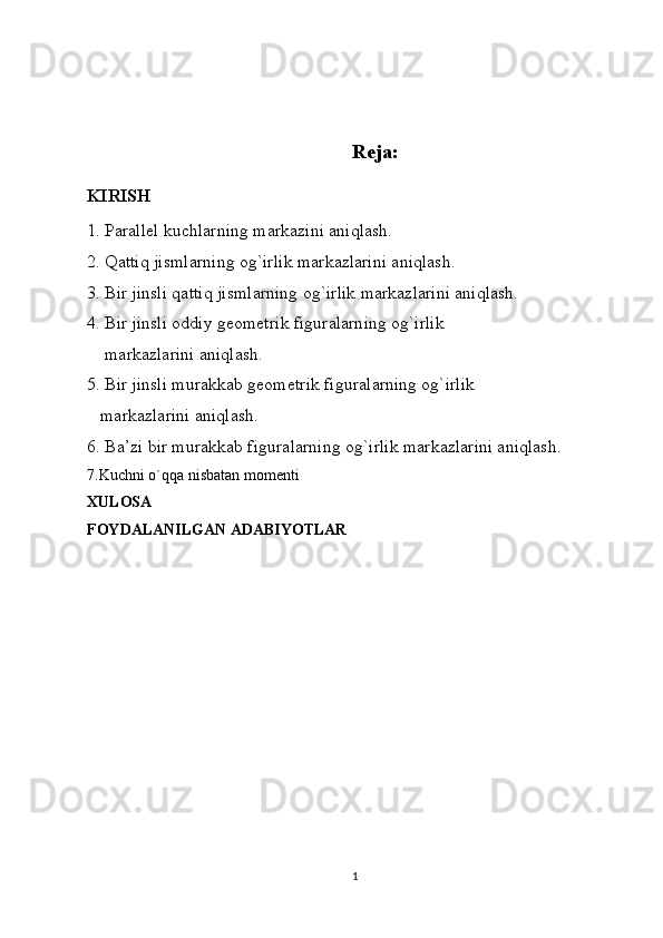 Reja:
KIRISH
1. Parallel kuchlarning markazini aniqlash.
2. Qattiq jismlarning og`irlik markazlarini aniqlash.
3. Bir jinsli qattiq jismlarning og`irlik markazlarini aniqlash.
4. Bir jinsli oddiy geometrik figuralarning og`irlik
    markazlarini aniqlash.
5. Bir jinsli murakkab geometrik figuralarning og`irlik
   markazlarini aniqlash.
6. Ba’zi   bir murakkab figuralarning og`irlik markazlarini aniqlash.
7. Kuchni o`qqa nisbatan momenti
XULOSA
FOYDALANILGAN ADABIYOTLAR
1 