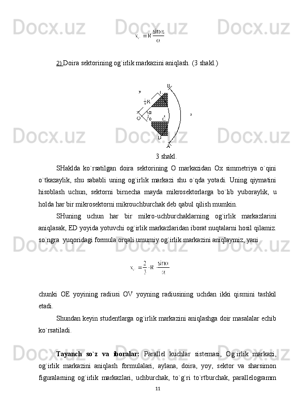2)  Doira sektorining og`irlik markazini aniqlash.  (3 shakl.) 
3 shakl.
SHaklda   ko`rsatilgan   doira   sektorining   O   markazidan   Ox   simmetriya   o`qini
o`tkazaylik,   shu   sababli   uning   og`irlik   markazi   shu   o`qda   yotadi.   Uning   qiymatini
hisoblash   uchun,   sektorni   birnecha   mayda   mikrosektorlarga   bo`lib   yuboraylik,   u
holda har bir mikrosektorni mikrouchburchak deb qabul qilish mumkin. 
SHuning   uchun   har   bir   mikro-uchburchaklarning   og`irlik   markazlarini
aniqlasak,  ED  yoyida yotuvchi og`irlik markazlaridan iborat nuqtalarni hosil qilamiz.
so`ngra  yuqoridagi formula orqali umumiy og`irlik markazini aniqlaymiz, yani
chunki   OE   yoyining   radiusi   OV   yoyning   radiusining   uchdan   ikki   qismini   tashkil
etadi.
Shundan keyin studentlarga og`irlik markazini aniqlashga doir masalalar echib
ko`rsatiladi.
Tayanch   so`z   va   iboralar:   Parallel   kuchlar   sistemasi,   Og`irlik   markazi,
og`irlik   markazini   aniqlash   formulalari,   aylana,   doira,   yoy,   sektor   va   sharsimon
figuralarning   og`irlik   markazlari,   uchburchak,   to`g`ri   to`rtburchak,   parallelogramm
11 