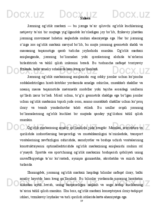 Xulosa
Jismning   og‘irlik   markazi   —   bu   jismga   ta’sir   qiluvchi   og‘irlik   kuchlarining
natijaviy   ta’siri   bir   nuqtaga   yig‘ilgandek   ko‘riladigan   joy   bo‘lib,   fizikaviy   jihatdan
jismning   muvozanat   holatini   saqlashda   muhim   ahamiyatga   ega.   Har   bir   jismning
o‘ziga   xos   og‘irlik   markazi   mavjud   bo‘lib,   bu   nuqta   jismning   geometrik   shakli   va
massaning   taqsimotiga   qarab   turlicha   joylashishi   mumkin.   Og‘irlik   markazi
aniqlanganda,   jismning   bo‘linmalari   yoki   qismlarining   alohida   ta’sirlarini
birlashtirish   va   tahlil   qilish   imkonini   beradi.   Bu   tushuncha   nafaqat   teoriyaviy
fizikada, balki amaliy sohalarda ham keng qo‘llaniladi.
Jismning   og‘irlik   markazining   aniqlanishi   eng   oddiy   jismlar   uchun   ko‘pincha
soddalashtirilgan   hisob-kitoblar   yordamida   amalga   oshirilsa,   murakkab   shakllar   va
noaniq   massa   taqsimotida   matematik   modellar   yoki   tajriba   asosidagi   usullarni
qo‘llash   zarur   bo‘ladi.   Misol   uchun,   to‘g‘ri   geometrik   shaklga   ega   bo‘lgan   jismlar
uchun og‘irlik markazini topish juda oson, ammo murakkab shakllar  uchun ko‘proq
ilmiy   va   texnik   yondashuvlar   talab   etiladi.   Bu   usullar   orqali   jismning
bo‘linmalarining   og‘irlik   kuchlari   bir   nuqtada   qanday   yig‘ilishini   tahlil   qilish
mumkin.
Og‘irlik markazining amaliy qo‘llanilishi juda kengdir. Masalan,  arxitektura va
qurilishda   inshootlarning   barqarorligi   va   mustahkamligini   ta’minlashda,   transport
vositalarining   xavfsizligini   oshirishda,   samolyotlar   va   boshqa   uchish   vositalarining
konstruktsiyasini   optimallashtirishda   og‘irlik   markazining   aniqlanishi   muhim   rol
o‘ynaydi.   Sportda   esa   sportchining   og‘irlik   markazini   boshqarish   qobiliyati   uning
muvaffaqiyatiga   ta’sir   ko‘rsatadi,   ayniqsa   gimnastika,   akrobatika   va   suzish   kabi
turlarida.
Shuningdek,   jismning   og‘irlik   markazi   haqidagi   bilimlar   nafaqat   ilmiy,   balki
amaliy   hayotda   ham   keng   qo‘llaniladi.   Bu   bilimlar   yordamida   jismning   harakatini
oldindan   aytib   berish,   uning   barqarorligini   saqlash   va   unga   tashqi   kuchlarning
ta’sirini tahlil qilish mumkin. Shu bois, og‘irlik markazi konseptsiyasi ilmiy-tadqiqot
ishlari, texnikaviy loyihalar va turli qurilish ishlarida katta ahamiyatga ega.
19 