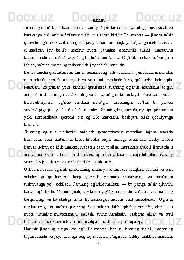 Kirish
Jismning og‘irlik markazi tabiiy va sun’iy obyektlarning barqarorligi, muvozanati va
harakatiga oid muhim fizikaviy tushunchalardan biridir. Bu markaz — jismga ta’sir
qiluvchi   og‘irlik   kuchlarining   natijaviy   ta’siri   bir   nuqtaga   to‘plangandek   tasavvur
qilinadigan   joy   bo‘lib,   mazkur   nuqta   jismning   geometrik   shakli,   massaning
taqsimlanishi va joylashuviga bog‘liq holda aniqlanadi. Og‘irlik markazi ba’zan jism
ichida, ba’zida esa uning tashqarisida joylashishi mumkin.
Bu tushuncha qadimdan ilm-fan va texnikaning turli sohalarida, jumladan, mexanika,
muhandislik,   arxitektura,   aviatsiya   va   robototexnikada   keng   qo‘llanilib   kelmoqda.
Masalan,   ko‘priklar   yoki   binolar   qurilishida   ularning   og‘irlik   markazini   to‘g‘ri
aniqlash inshootning mustahkamligi  va barqarorligini ta’minlaydi. Yoki  samolyotlar
konstruktsiyasida   og‘irlik   markazi   noto‘g‘ri   hisoblangan   bo‘lsa,   bu   parvoz
xavfsizligiga jiddiy tahdid solishi mumkin. Shuningdek, sportda, ayniqsa gimnastika
yoki   akrobatikada   sportchi   o‘z   og‘irlik   markazini   boshqara   olish   qobiliyatiga
tayanadi.
Jismning   og‘irlik   markazini   aniqlash   geometriyaviy   metodlar,   tajriba   asosida
kuzatuvlar   yoki   matematik   hisob-kitoblar   orqali   amalga   oshiriladi.   Oddiy   shaklli
jismlar   uchun   og‘irlik   markazi   nisbatan   oson   topilsa,   murakkab   shaklli   jismlarda   u
ancha murakkabroq hisoblanadi. Bu esa og‘irlik markazi haqidagi bilimlarni nazariy
va amaliy jihatdan puxta o‘zlashtirishni talab etadi.
Ushbu   mavzuda   og‘irlik   markazining   nazariy   asoslari,   uni   aniqlash   usullari   va   turli
sohalardagi   qo‘llanilishi   keng   yoritilib,   jismning   muvozanati   va   harakatini
tushunishga   yo‘l   ochiladi.   Jismning   og‘irlik   markazi   —   bu   jismga   ta’sir   qiluvchi
barcha og‘irlik kuchlarining natijaviy ta’siri yig‘ilgan nuqtadir. Ushbu nuqta jismning
barqarorligi   va   harakatiga   ta’sir   ko‘rsatadigan   muhim   omil   hisoblanadi.   Og‘irlik
markazining   tushunchasi   jismning   fizik   holatini   tahlil   qilishda   zarurdir,   chunki   bu
nuqta   jismning   muvozanatini   saqlash,   uning   harakatini   bashorat   qilish   va   turli
holatlarda ta’sir etuvchi kuchlarni hisobga olishda asosiy o‘ringa ega.
Har   bir   jismning   o‘ziga   xos   og‘irlik   markazi   bor,   u   jismning   shakli,   massaning
taqsimlanishi   va   joylashuviga   bog‘liq   ravishda   o‘zgaradi.   Oddiy   shakllar,   masalan,
2 