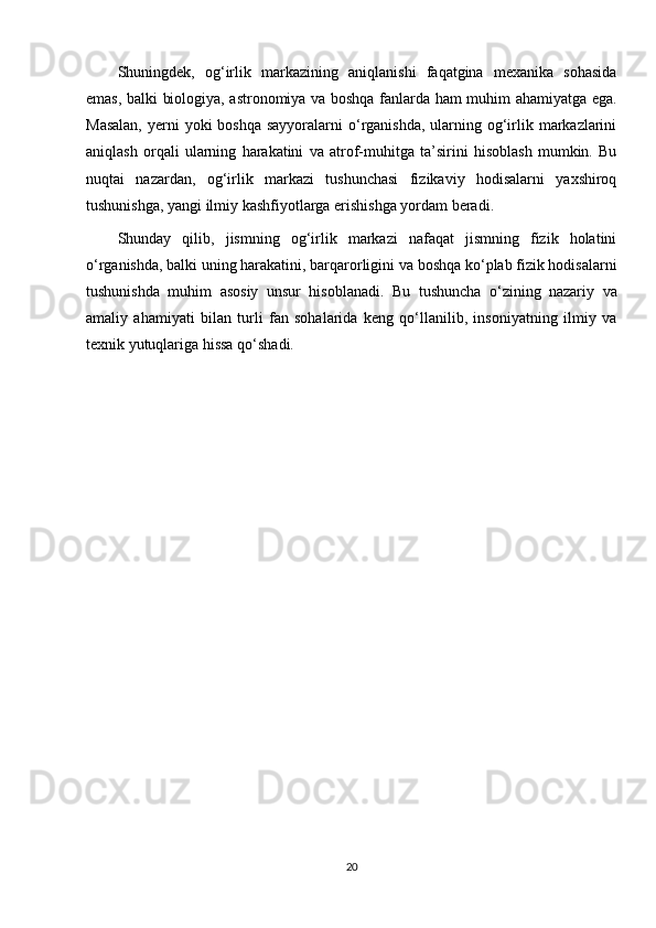 Shuningdek,   og‘irlik   markazining   aniqlanishi   faqatgina   mexanika   sohasida
emas, balki biologiya, astronomiya va boshqa fanlarda ham muhim ahamiyatga ega.
Masalan,  yerni  yoki  boshqa sayyoralarni  o‘rganishda, ularning og‘irlik markazlarini
aniqlash   orqali   ularning   harakatini   va   atrof-muhitga   ta’sirini   hisoblash   mumkin.   Bu
nuqtai   nazardan,   og‘irlik   markazi   tushunchasi   fizikaviy   hodisalarni   yaxshiroq
tushunishga, yangi ilmiy kashfiyotlarga erishishga yordam beradi.
Shunday   qilib,   jismning   og‘irlik   markazi   nafaqat   jismning   fizik   holatini
o‘rganishda, balki uning harakatini, barqarorligini va boshqa ko‘plab fizik hodisalarni
tushunishda   muhim   asosiy   unsur   hisoblanadi.   Bu   tushuncha   o‘zining   nazariy   va
amaliy   ahamiyati   bilan   turli   fan   sohalarida   keng   qo‘llanilib,   insoniyatning   ilmiy   va
texnik yutuqlariga hissa qo‘shadi.
20 