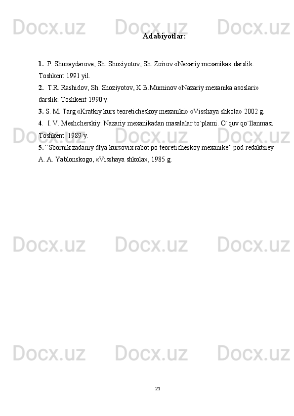 Adabiyotlar:
1.    P. Shoxaydarova, Sh. Shoziyotov, Sh. Zoirov «Nazariy mexanika» darslik. 
Toshkent 1991 yil.
2.   T.R. Rashidov, Sh. Shoziyotov, K.B.Muminov «Nazariy mexanika asoslari» 
darslik.  Toshkent 1990 y.
3.   S. M. Targ «Kratkiy kurs teoreticheskoy mexanik i » «Visshaya shkola» 2002 g. 
4 .  I. V. Meshcherskiy. Nazariy mexanikadan masalalar to`plami. O`quv qo`llanmasi 
Toshkent. 1989 y.
5.   “Sbornik zadaniy dlya kursov i x  rabot po teoreticheskoy mexanike ”  pod redaktsiey 
A. A. Yablonskogo, «Visshaya shkola», 1985 g. 
  
21 